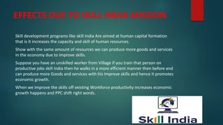 EFFECTS DUE TO SKILL INDIA MISSION
Skill development programs like skill India Are aimed at human capital formation
that is it increases the capacity and skill of human resources.
Show with the same amount of resources we can produce more goods and services
in the economy due to improve skills.
Suppose you have an unskilled worker from Village if you train that person on
productive jobs skill India then he walks in a more efficient manner then before and
can produce more Goods and services with his Improve skills and hence it promotes
economic growth.
When we improve the skills off existing Workforce productivity increases economic
growth happens and PPC shift right words.
 