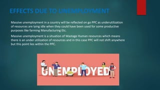 EFFECTS DUE TO UNEMPLOYMENT
Massive unemployment in a country will be reflected on go PPC as underutilization
of resources are lying idle when they could have been used for some productive
purposes like farming Manufacturing Etc.
Massive unemployment is a situation of Wastage Human resources which means
there is an under utilization of resources and in this case PPC will not shift anywhere
but this point lies within the PPC.
 