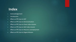 Index
1. Acknowledgement
2. Introduction
3. Effect on PPC due to GST
4. Effect on PPC due to Demonetisation
5. Effect on PPC due to Clean India mission
6. Effect on PPC due to Skill India mission
7. Effect on PPC due to Massive unemployment
8. Effect on PPC due to Digital Mission
 