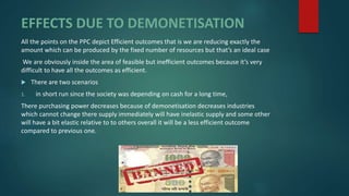 EFFECTS DUE TO DEMONETISATION
All the points on the PPC depict Efficient outcomes that is we are reducing exactly the
amount which can be produced by the fixed number of resources but that’s an ideal case
We are obviously inside the area of feasible but inefficient outcomes because it’s very
difficult to have all the outcomes as efficient.
 There are two scenarios
1. in short run since the society was depending on cash for a long time,
There purchasing power decreases because of demonetisation decreases industries
which cannot change there supply immediately will have inelastic supply and some other
will have a bit elastic relative to to others overall it will be a less efficient outcome
compared to previous one.
 