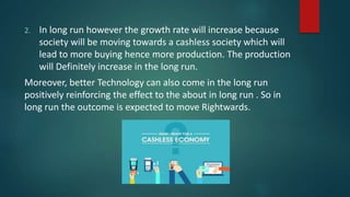 2. In long run however the growth rate will increase because
society will be moving towards a cashless society which will
lead to more buying hence more production. The production
will Definitely increase in the long run.
Moreover, better Technology can also come in the long run
positively reinforcing the effect to the about in long run . So in
long run the outcome is expected to move Rightwards.
 