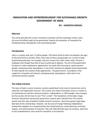 INNOVATION AND ENTREPRENEURSHIP FOR SUSTAINABLE GROWTH
GOVERNMENT OF INDIA
BY: - HARSHITA BANSAL
Abstract
This article describes the current innovation ecosystem and the challenges it faces, and it
discusses the efforts made by the government towards the promotion of innovation for
entrepreneurship development and sustainable growth.
Introduction
India is a country with over 1.2 billion people, 379 million (31%) of which are between the ages
of 18 and 35 (Census of India, 2011). And, many of these young people are in search of jobs,
despite being educated. For example, only one in every four urban males under 29 years is
employed even though they hold at least a certificate or diploma. The aim of the government
has been to create employment opportunities for youth while focusing on rapid economic
growth. Entrepreneurship development is one of the mechanisms adopted by the Government
of India towards the creation of job opportunities. The government's assumption is that
support for innovation will enhance entrepreneurship development, which will in turn
accelerate economic growth.
The Indian Context
The roots of India's current economic systems extend back to the time of colonial rule and its
autocratic and fragmented structure. The country was made to forcefully serve as a market to
its colonial bosses and their industrial products. Independence in 1947 brought many changes,
but the country did not have to start "from scratch". The foundations of the today's legal,
financial, educational, bureaucratic governance systems were inherited from the colonial
period. Even the roots of publicly funded research structures, which have grown large today,
date back to the colonial days. However, one key area of change following independence
involved the adoption of a closed economy that relied heavily on central planning, restricted
imports, and nationalization of industries. Not until 1991 did India open its economy, which led
to real competitiveness and a need for innovation in all industries.
 