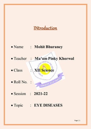Page | 1
INtroduction
 Name : Mohit Bhuraney
 Teacher : Ma’am Pinky Khorwal
 Class : XII Science
 Roll No. :
 Session : 2021-22
 Topic : EYE DISEASES
 