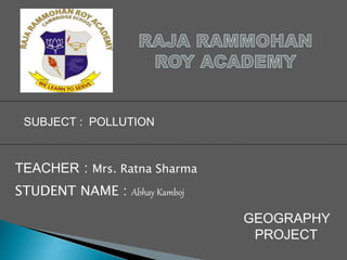 SUBJECT : POLLUTION
TEACHER : Mrs. Ratna Sharma
STUDENT NAME : Abhay Kamboj
GEOGRAPHY
PROJECT
 