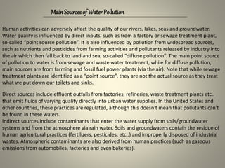 Human activities can adversely affect the quality of our rivers, lakes, seas and groundwater.
Water quality is influenced by direct inputs, such as from a factory or sewage treatment plant,
so-called “point source pollution”. It is also influenced by pollution from widespread sources,
such as nutrients and pesticides from farming activities and pollutants released by industry into
the air which then fall back to land and sea, so-called “diffuse pollution”. The main point source
of pollution to water is from sewage and waste water treatment, while for diffuse pollution,
main sources are from farming and fossil fuel power plants (via the air). Note that while sewage
treatment plants are identified as a “point source”, they are not the actual source as they treat
what we put down our toilets and sinks.
MainSources of Water Pollution
Direct sources include effluent outfalls from factories, refineries, waste treatment plants etc..
that emit fluids of varying quality directly into urban water supplies. In the United States and
other countries, these practices are regulated, although this doesn't mean that pollutants can't
be found in these waters.
Indirect sources include contaminants that enter the water supply from soils/groundwater
systems and from the atmosphere via rain water. Soils and groundwaters contain the residue of
human agricultural practices (fertilizers, pesticides, etc..) and improperly disposed of industrial
wastes. Atmospheric contaminants are also derived from human practices (such as gaseous
emissions from automobiles, factories and even bakeries).
 