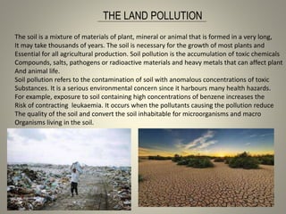 THE LAND POLLUTION
The soil is a mixture of materials of plant, mineral or animal that is formed in a very long,
It may take thousands of years. The soil is necessary for the growth of most plants and
Essential for all agricultural production. Soil pollution is the accumulation of toxic chemicals
Compounds, salts, pathogens or radioactive materials and heavy metals that can affect plant
And animal life.
Soil pollution refers to the contamination of soil with anomalous concentrations of toxic
Substances. It is a serious environmental concern since it harbours many health hazards.
For example, exposure to soil containing high concentrations of benzene increases the
Risk of contracting leukaemia. It occurs when the pollutants causing the pollution reduce
The quality of the soil and convert the soil inhabitable for microorganisms and macro
Organisms living in the soil.
 