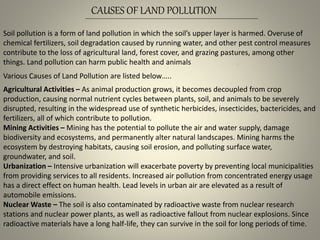 Soil pollution is a form of land pollution in which the soil’s upper layer is harmed. Overuse of
chemical fertilizers, soil degradation caused by running water, and other pest control measures
contribute to the loss of agricultural land, forest cover, and grazing pastures, among other
things. Land pollution can harm public health and animals
Various Causes of Land Pollution are listed below…..
Agricultural Activities – As animal production grows, it becomes decoupled from crop
production, causing normal nutrient cycles between plants, soil, and animals to be severely
disrupted, resulting in the widespread use of synthetic herbicides, insecticides, bactericides, and
fertilizers, all of which contribute to pollution.
Mining Activities – Mining has the potential to pollute the air and water supply, damage
biodiversity and ecosystems, and permanently alter natural landscapes. Mining harms the
ecosystem by destroying habitats, causing soil erosion, and polluting surface water,
groundwater, and soil.
Urbanization – Intensive urbanization will exacerbate poverty by preventing local municipalities
from providing services to all residents. Increased air pollution from concentrated energy usage
has a direct effect on human health. Lead levels in urban air are elevated as a result of
automobile emissions.
Nuclear Waste – The soil is also contaminated by radioactive waste from nuclear research
stations and nuclear power plants, as well as radioactive fallout from nuclear explosions. Since
radioactive materials have a long half-life, they can survive in the soil for long periods of time.
CAUSES OF LAND POLLUTION
 