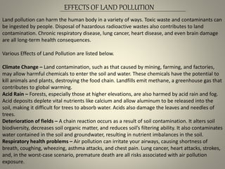 EFFECTS OF LAND POLLUTION
Land pollution can harm the human body in a variety of ways. Toxic waste and contaminants can
be ingested by people. Disposal of hazardous radioactive wastes also contributes to land
contamination. Chronic respiratory disease, lung cancer, heart disease, and even brain damage
are all long-term health consequences.
Various Effects of Land Pollution are listed below.
Climate Change – Land contamination, such as that caused by mining, farming, and factories,
may allow harmful chemicals to enter the soil and water. These chemicals have the potential to
kill animals and plants, destroying the food chain. Landfills emit methane, a greenhouse gas that
contributes to global warming.
Acid Rain – Forests, especially those at higher elevations, are also harmed by acid rain and fog.
Acid deposits deplete vital nutrients like calcium and allow aluminum to be released into the
soil, making it difficult for trees to absorb water. Acids also damage the leaves and needles of
trees.
Deterioration of fields – A chain reaction occurs as a result of soil contamination. It alters soil
biodiversity, decreases soil organic matter, and reduces soil’s filtering ability. It also contaminates
water contained in the soil and groundwater, resulting in nutrient imbalances in the soil.
Respiratory health problems – Air pollution can irritate your airways, causing shortness of
breath, coughing, wheezing, asthma attacks, and chest pain. Lung cancer, heart attacks, strokes,
and, in the worst-case scenario, premature death are all risks associated with air pollution
exposure.
 