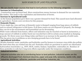 MAIN SOURCES OF LAND POLLUTION
We can classify major sources that lead to land pollution to the following categories:
Increase in Urbanization:
Construction uses up forest land. More constructions means increase in demand for raw materials
like timber. This leads to the exploitation and destruction of forests.
Increase in Agricultural Land: :
As the human population grew there was a greater demand for food. This caused more land allocated
to agriculture. Forests were cut down for this purpose.
Domestic Waste:
Every single day, tons and tons of domestic waste is dumped ranging from huge pieces of rubbish
such as unused refrigerator to fish bones. If all these wastes are not disposed of properly, the damage
they can do to the environment and humankind can be devastating.
While waste collected from homes, offices and industries may be recycled or burnt in incinerators, a
large amount of rubbish is neither burnt nor recycled but is left in certain areas marked as dumping
grounds. We throw away more things today and there is an increase in the quantity of solid waste.
This has given rise to problems as new dumping grounds have to be found.
Agricultural Activities:
Besides domestic waste, pesticides and herbicides used by farmers to increase crop yields also pollute
the land when they are washed into the soil. Pesticides which are persistent in nature are chlorinated
hydrocarbon insecticides e.g., DDT, HCH, endrin, lindane, heptachlor, endosulfan etc. Residues of
these pesticides in soils have long term effects especially under the temperate conditions.
Industrial Activities:
Industrial activities also are a contributing factor to land pollution. Industrial wastes are the
effluents discharged from chemical industries, paper and pulp mills, tanneries, textile mills, steel
industries, distilleries, refineries, pesticides and fertilizer industries, etc.
 