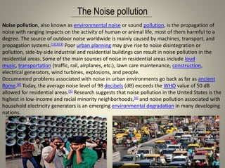 The Noise pollution
Noise pollution, also known as environmental noise or sound pollution, is the propagation of
noise with ranging impacts on the activity of human or animal life, most of them harmful to a
degree. The source of outdoor noise worldwide is mainly caused by machines, transport, and
propagation systems.[1][2][3] Poor urban planning may give rise to noise disintegration or
pollution, side-by-side industrial and residential buildings can result in noise pollution in the
residential areas. Some of the main sources of noise in residential areas include loud
music, transportation (traffic, rail, airplanes, etc.), lawn care maintenance, construction,
electrical generators, wind turbines, explosions, and people.
Documented problems associated with noise in urban environments go back as far as ancient
Rome.[4] Today, the average noise level of 98 decibels (dB) exceeds the WHO value of 50 dB
allowed for residential areas.[5] Research suggests that noise pollution in the United States is the
highest in low-income and racial minority neighborhoods,[6] and noise pollution associated with
household electricity generators is an emerging environmental degradation in many developing
nations.
 