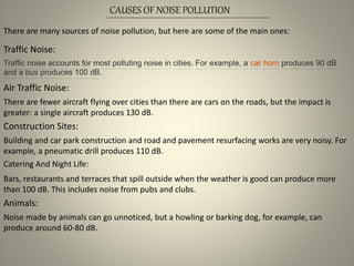 CAUSES OF NOISE POLLUTION
There are many sources of noise pollution, but here are some of the main ones:
Traffic Noise:
Traffic noise accounts for most polluting noise in cities. For example, a car horn produces 90 dB
and a bus produces 100 dB.
Air Traffic Noise:
There are fewer aircraft flying over cities than there are cars on the roads, but the impact is
greater: a single aircraft produces 130 dB.
Construction Sites:
Building and car park construction and road and pavement resurfacing works are very noisy. For
example, a pneumatic drill produces 110 dB.
Catering And Night Life:
Bars, restaurants and terraces that spill outside when the weather is good can produce more
than 100 dB. This includes noise from pubs and clubs.
Animals:
Noise made by animals can go unnoticed, but a howling or barking dog, for example, can
produce around 60-80 dB.
 