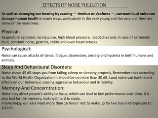 EFFECTS OF NOISE POLLUTION
As well as damaging our hearing by causing — tinnitus or deafness —, constant loud noise can
damage human health in many ways, particularly in the very young and the very old. Here are
some of the main ones:
Noise can cause attacks of stress, fatigue, depression, anxiety and hysteria in both humans and
animals.
Physical:
Respiratory agitation, racing pulse, high blood pressure, headaches and, in case of extremely
loud, constant noise, gastritis, colitis and even heart attacks.
Psychological:
Sleep And Behavioural Disorders:
Noise above 45 dB stops you from falling asleep or sleeping properly. Remember that according
to the World Health Organization it should be no more than 30 dB. Loud noise can have latent
effects on our behaviour, causing aggressive behaviour and irritability.
Memory And Concerntration:
Noise may affect people's ability to focus, which can lead to low performance over time. It is
also bad for the memory, making it hard to study.
Interestingly, our ears need more than 16 hours' rest to make up for two hours of exposure to
100 dB.
 