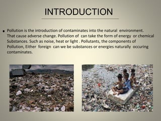 .Pollution is the introduction of contaminates into the natural environment.
That cause adverse change. Pollution of can take the form of energy or chemical
Substances. Such as noise, heat or light . Pollutants, the components of
Pollution, Either foreign can we be substances or energies naturally occuring
contaminates.
INTRODUCTION
 