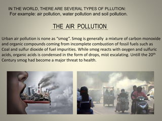 IN THE WORLD, THERE ARE SEVERAL TYPES OF PLLUTION:
For example: air pollution, water pollution and soil pollution.
THE AIR POLLUTION
Urban air pollution is none as “smog”. Smog is generally a mixture of carbon monoxide
and organic compounds coming from incomplete combustion of fossil fuels such as
Coal and sulfur dioxide of fuel impurities. While smog reacts with oxygen and sulfuric
acids, organic acids is condensed in the form of drops, mist escalating. Untill the 20th
Century smog had become a major threat to health.
 