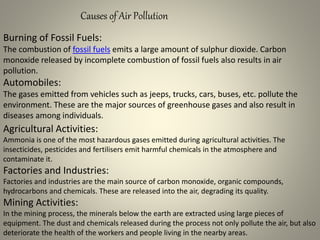 Causes of Air Pollution
Burning of Fossil Fuels:
The combustion of fossil fuels emits a large amount of sulphur dioxide. Carbon
monoxide released by incomplete combustion of fossil fuels also results in air
pollution.
Automobiles:
The gases emitted from vehicles such as jeeps, trucks, cars, buses, etc. pollute the
environment. These are the major sources of greenhouse gases and also result in
diseases among individuals.
Agricultural Activities:
Ammonia is one of the most hazardous gases emitted during agricultural activities. The
insecticides, pesticides and fertilisers emit harmful chemicals in the atmosphere and
contaminate it.
Factories and Industries:
Factories and industries are the main source of carbon monoxide, organic compounds,
hydrocarbons and chemicals. These are released into the air, degrading its quality.
Mining Activities:
In the mining process, the minerals below the earth are extracted using large pieces of
equipment. The dust and chemicals released during the process not only pollute the air, but also
deteriorate the health of the workers and people living in the nearby areas.
 
