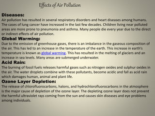 Effects of Air Pollution
Diseases:
Air pollution has resulted in several respiratory disorders and heart diseases among humans.
The cases of lung cancer have increased in the last few decades. Children living near polluted
areas are more prone to pneumonia and asthma. Many people die every year due to the direct
or indirect effects of air pollution.
Global Warming:
Due to the emission of greenhouse gases, there is an imbalance in the gaseous composition of
the air. This has led to an increase in the temperature of the earth. This increase in earth’s
temperature is known as global warming. This has resulted in the melting of glaciers and an
increase in sea levels. Many areas are submerged underwater.
Acid Rain:
The burning of fossil fuels releases harmful gases such as nitrogen oxides and sulphur oxides in
the air. The water droplets combine with these pollutants, become acidic and fall as acid rain
which damages human, animal and plant life.
Ozone Layer Depletion:
The release of chlorofluorocarbons, halons, and hydrochlorofluorocarbons in the atmosphere
is the major cause of depletion of the ozone layer. The depleting ozone layer does not prevent
the harmful ultraviolet rays coming from the sun and causes skin diseases and eye problems
among individuals.
 
