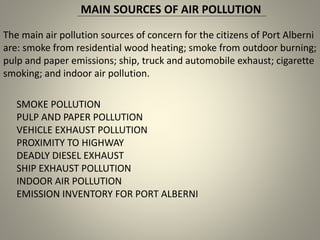 MAIN SOURCES OF AIR POLLUTION
The main air pollution sources of concern for the citizens of Port Alberni
are: smoke from residential wood heating; smoke from outdoor burning;
pulp and paper emissions; ship, truck and automobile exhaust; cigarette
smoking; and indoor air pollution.
SMOKE POLLUTION
PULP AND PAPER POLLUTION
VEHICLE EXHAUST POLLUTION
PROXIMITY TO HIGHWAY
DEADLY DIESEL EXHAUST
SHIP EXHAUST POLLUTION
INDOOR AIR POLLUTION
EMISSION INVENTORY FOR PORT ALBERNI
 