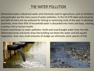 THE WATER POLLUTION
Domestical water, industrical water and chemicals used in agriculture, such as fertilizers
and pesticides are the main cause of water pollution. In the US.37% lakes and estuaries
and 36% of rivers are too polluted for fishing or swimming most of the year. In developi
countries, more than 95% of household water is discarded into rivers and bays, creating
a serious risk to human health.
Erosion contributes to water pollution. Earth and mud brought water from the hills
Deforested lands and lands show the building can block the water and kill aquatic
Vegetation. Even very small amounts of sludge can eliminate some species of fish.
 
