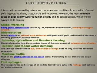 CAUSES OF WATER POLLUTION
It is sometimes caused by nature, such as when mercury filters from the Earth's crust,
polluting oceans, rivers, lakes, canals and reservoirs. However, the most common
cause of poor quality water is human activity and its consequences, which we will
now go on to explain:
Global warming
Rising global temperatures caused by CO2 emissions heat the water, reducing its oxygen
content.
Deforestation
Felling forests can exhaust water resources and generate organic residue which becomes a
breeding ground for harmful bacteria.
Industry, agriculture and livestock farming
Chemical dumping from these sectors is one of the main causes of eutrophication of water.
Rubbish and faecal water dumping
The UN says that more than 80% of the world's sewage finds its way into seas and rivers
untreated.
Maritime traffic
Much of the plastic pollution in the ocean comes from fishing boats, tankers and cargo
shipping.
Fuel spillages
The transportation and storage of oil and its derivatives is subject to leakage that pollutes
our water resources
 