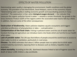 EFFECTS OF WATER POLLUTION
Deteriorating water quality is damaging the environment, health conditions and the global
economy. The president of the World Bank, David Malpass, warns of the economic impact:
"Deteriorating water quality is stalling economic growth and exacerbating poverty in many
countries". The explanation is that, when biological oxygen demand — the indicator that
measures the organic pollution found in water — exceeds a certain threshold, the growth in the
Gross Domestic Product (GDP) of the regions within the associated water basins falls by a third.
In addition, here are some of the other consequences:
Destruction of biodiversity. Water pollution depletes aquatic ecosystems and triggers
unbridled proliferation of phytoplankton in lakes — eutrophication —.
Contamination of the food chain. Fishing in polluted waters and the use of waste water for
livestock farming and agriculture can introduce toxins into foods which are harmful to our health
when eaten.
Lack of potable water. The UN says that billions of people around the world have no access to
clean water to drink or sanitation, particularly in rural areas.
Disease. The WHO estimates that about 2 billion people have no option but to drink water
contaminated by excrement, exposing them to diseases such as cholera, hepatitis A and
dysentery.
Infant mortality. According to the UN, diarrhoeal diseases linked to lack of hygiene cause the
death of about 1,000 children a day worldwide.
 