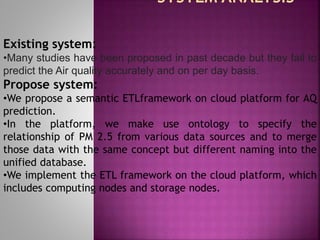 Existing system:
•Many studies have been proposed in past decade but they fail to
predict the Air quality accurately and on per day basis.
Propose system:
•We propose a semantic ETLframework on cloud platform for AQ
prediction.
•In the platform, we make use ontology to specify the
relationship of PM 2.5 from various data sources and to merge
those data with the same concept but different naming into the
unified database.
•We implement the ETL framework on the cloud platform, which
includes computing nodes and storage nodes.
 