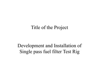 Title of the Project
Development and Installation of
Single pass fuel filter Test Rig
 