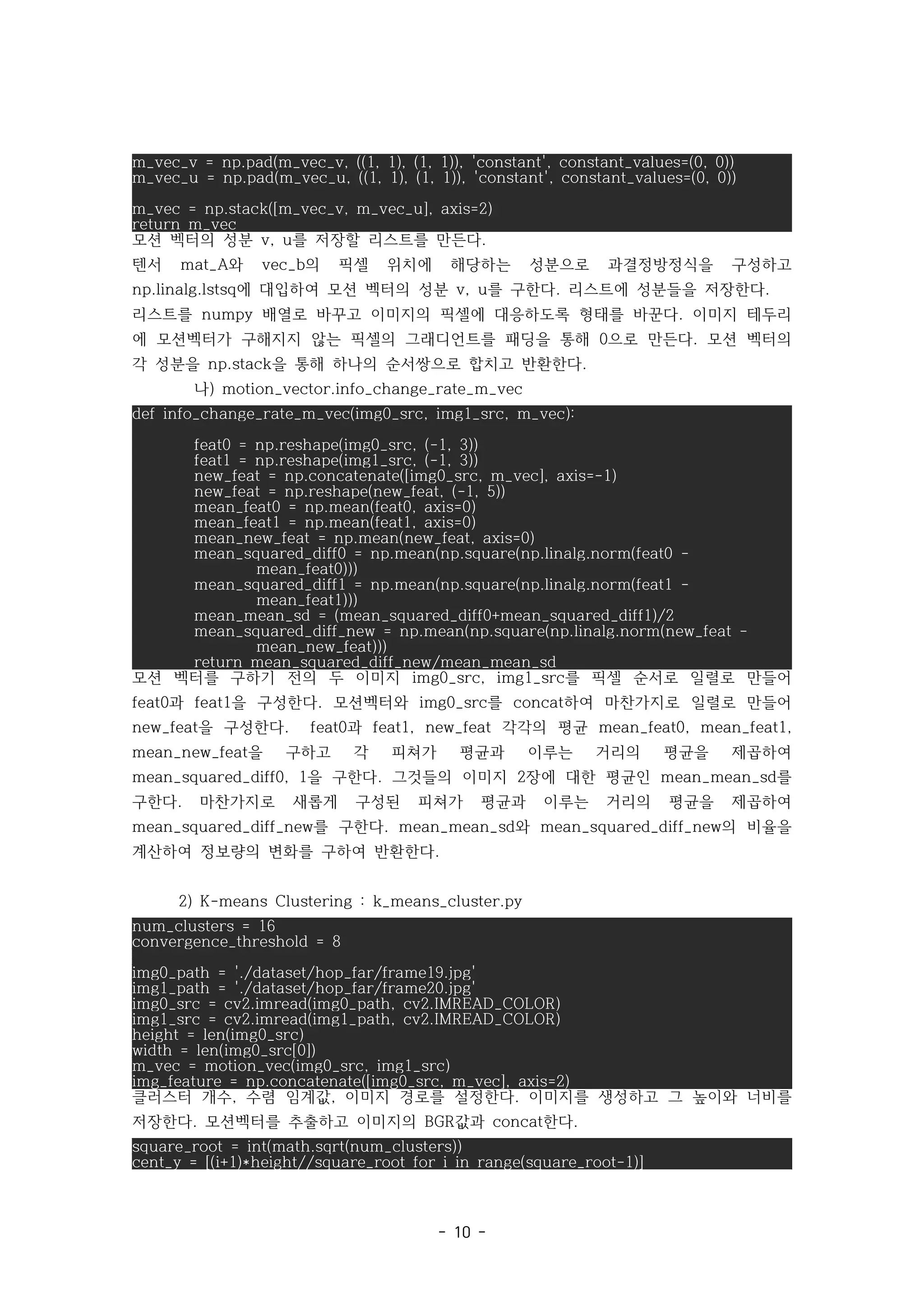 - 10 -
m_vec_v = np.pad(m_vec_v, ((1, 1), (1, 1)), 'constant', constant_values=(0, 0))
m_vec_u = np.pad(m_vec_u, ((1, 1), (1, 1)), 'constant', constant_values=(0, 0))
m_vec = np.stack([m_vec_v, m_vec_u], axis=2)
return m_vec
모션 벡터의 성분 를 저장할 리스트를 만든다
v, u .
텐서 와 의 픽셀 위치에 해당하는 성분으로 과결정방정식을 구성하고
mat_A vec_b
에 대입하여 모션 벡터의 성분 를 구한다 리스트에 성분들을 저장한다
np.linalg.lstsq v, u . .
리스트를 배열로 바꾸고 이미지의 픽셀에 대응하도록 형태를 바꾼다 이미지 테두리
numpy .
에 모션벡터가 구해지지 않는 픽셀의 그래디언트를 패딩을 통해 으로 만든다 모션 벡터의
0 .
각 성분을 을 통해 하나의 순서쌍으로 합치고 반환한다
np.stack .
나) motion_vector.info_change_rate_m_vec
def info_change_rate_m_vec(img0_src, img1_src, m_vec):
feat0 = np.reshape(img0_src, (-1, 3))
feat1 = np.reshape(img1_src, (-1, 3))
new_feat = np.concatenate([img0_src, m_vec], axis=-1)
new_feat = np.reshape(new_feat, (-1, 5))
mean_feat0 = np.mean(feat0, axis=0)
mean_feat1 = np.mean(feat1, axis=0)
mean_new_feat = np.mean(new_feat, axis=0)
mean_squared_diff0 = np.mean(np.square(np.linalg.norm(feat0 -
mean_feat0)))
mean_squared_diff1 = np.mean(np.square(np.linalg.norm(feat1 -
mean_feat1)))
mean_mean_sd = (mean_squared_diff0+mean_squared_diff1)/2
mean_squared_diff_new = np.mean(np.square(np.linalg.norm(new_feat -
mean_new_feat)))
return mean_squared_diff_new/mean_mean_sd
모션 벡터를 구하기 전의 두 이미지 를 픽셀 순서로 일렬로 만들어
img0_src, img1_src
과 을 구성한다 모션벡터와 를 하여 마찬가지로 일렬로 만들어
feat0 feat1 . img0_src concat
을 구성한다 과 각각의 평균
new_feat . feat0 feat1, new_feat mean_feat0, mean_feat1,
을 구하고 각 피쳐가 평균과 이루는 거리의 평균을 제곱하여
mean_new_feat
을 구한다 그것들의 이미지 장에 대한 평균인 를
mean_squared_diff0, 1 . 2 mean_mean_sd
구한다 마찬가지로 새롭게 구성된 피쳐가 평균과 이루는 거리의 평균을 제곱하여
.
를 구한다 와 의 비율을
mean_squared_diff_new . mean_mean_sd mean_squared_diff_new
계산하여 정보량의 변화를 구하여 반환한다.
2) K-means Clustering : k_means_cluster.py
num_clusters = 16
convergence_threshold = 8
img0_path = './dataset/hop_far/frame19.jpg'
img1_path = './dataset/hop_far/frame20.jpg'
img0_src = cv2.imread(img0_path, cv2.IMREAD_COLOR)
img1_src = cv2.imread(img1_path, cv2.IMREAD_COLOR)
height = len(img0_src)
width = len(img0_src[0])
m_vec = motion_vec(img0_src, img1_src)
img_feature = np.concatenate([img0_src, m_vec], axis=2)
클러스터 개수 수렴 임계값 이미지 경로를 설정한다 이미지를 생성하고 그 높이와 너비를
, , .
저장한다 모션벡터를 추출하고 이미지의 값과 한다
. BGR concat .
square_root = int(math.sqrt(num_clusters))
cent_y = [(i+1)*height//square_root for i in range(square_root-1)]
 