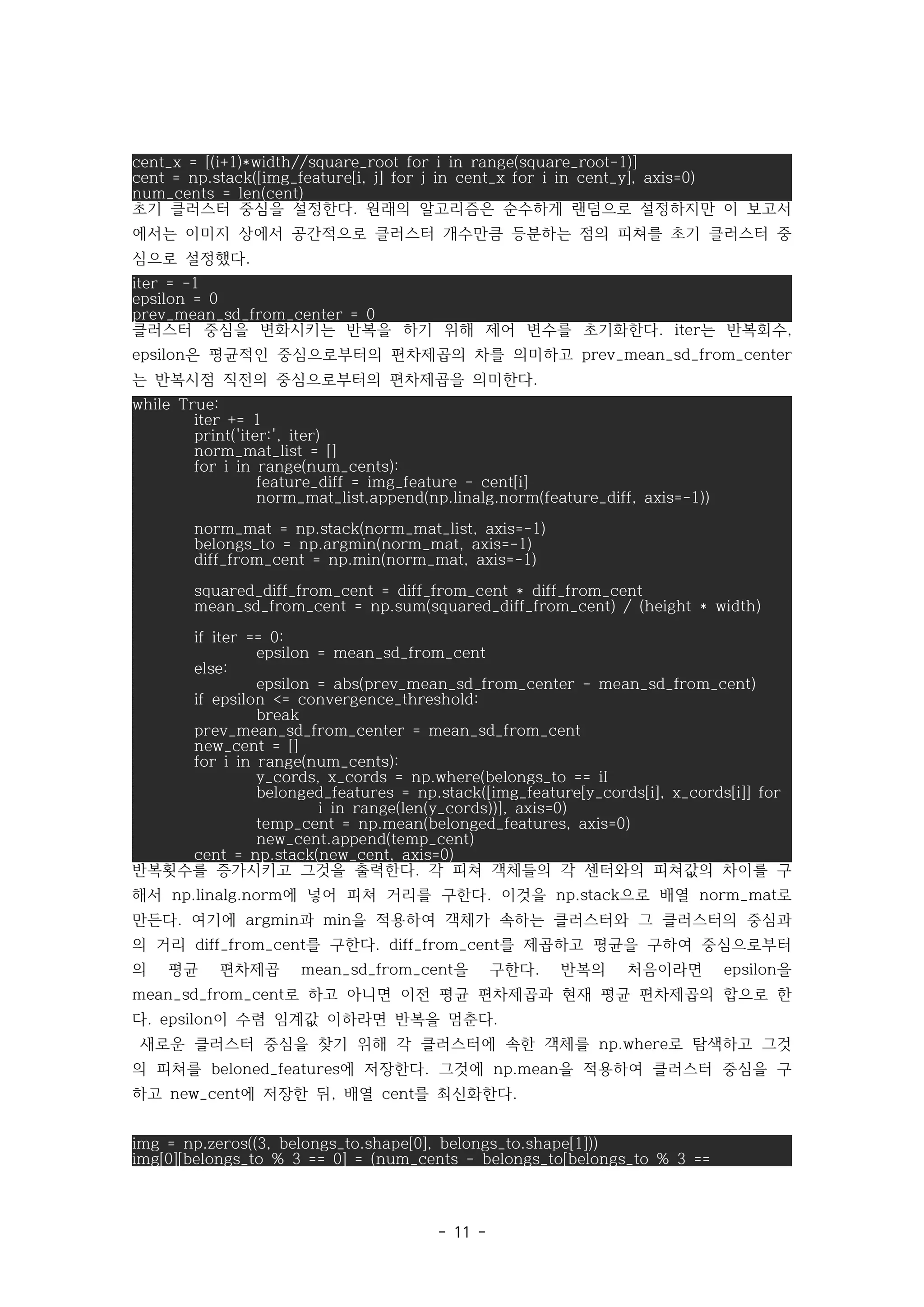 - 11 -
cent_x = [(i+1)*width//square_root for i in range(square_root-1)]
cent = np.stack([img_feature[i, j] for j in cent_x for i in cent_y], axis=0)
num_cents = len(cent)
초기 클러스터 중심을 설정한다 원래의 알고리즘은 순수하게 랜덤으로 설정하지만 이 보고서
.
에서는 이미지 상에서 공간적으로 클러스터 개수만큼 등분하는 점의 피쳐를 초기 클러스터 중
심으로 설정했다.
iter = -1
epsilon = 0
prev_mean_sd_from_center = 0
클러스터 중심을 변화시키는 반복을 하기 위해 제어 변수를 초기화한다 는 반복회수
. iter ,
은 평균적인 중심으로부터의 편차제곱의 차를 의미하고
epsilon prev_mean_sd_from_center
는 반복시점 직전의 중심으로부터의 편차제곱을 의미한다.
while True:
iter += 1
print('iter:', iter)
norm_mat_list = []
for i in range(num_cents):
feature_diff = img_feature - cent[i]
norm_mat_list.append(np.linalg.norm(feature_diff, axis=-1))
norm_mat = np.stack(norm_mat_list, axis=-1)
belongs_to = np.argmin(norm_mat, axis=-1)
diff_from_cent = np.min(norm_mat, axis=-1)
squared_diff_from_cent = diff_from_cent * diff_from_cent
mean_sd_from_cent = np.sum(squared_diff_from_cent) / (height * width)
if iter == 0:
epsilon = mean_sd_from_cent
else:
epsilon = abs(prev_mean_sd_from_center - mean_sd_from_cent)
if epsilon <= convergence_threshold:
break
prev_mean_sd_from_center = mean_sd_from_cent
new_cent = []
for i in range(num_cents):
y_cords, x_cords = np.where(belongs_to == iI
belonged_features = np.stack([img_feature[y_cords[i], x_cords[i]] for
i in range(len(y_cords))], axis=0)
temp_cent = np.mean(belonged_features, axis=0)
new_cent.append(temp_cent)
cent = np.stack(new_cent, axis=0)
반복횟수를 증가시키고 그것을 출력한다 각 피쳐 객체들의 각 센터와의 피쳐값의 차이를 구
.
해서 에 넣어 피쳐 거리를 구한다 이것을 으로 배열 로
np.linalg.norm . np.stack norm_mat
만든다 여기에 과 을 적용하여 객체가 속하는 클러스터와 그 클러스터의 중심과
. argmin min
의 거리 를 구한다 를 제곱하고 평균을 구하여 중심으로부터
diff_from_cent . diff_from_cent
의 평균 편차제곱 을 구한다 반복의 처음이라면 을
mean_sd_from_cent . epsilon
로 하고 아니면 이전 평균 편차제곱과 현재 평균 편차제곱의 합으로 한
mean_sd_from_cent
다 이 수렴 임계값 이하라면 반복을 멈춘다
. epsilon .
새로운 클러스터 중심을 찾기 위해 각 클러스터에 속한 객체를 로 탐색하고 그것
np.where
의 피쳐를 에 저장한다 그것에 을 적용하여 클러스터 중심을 구
beloned_features . np.mean
하고 에 저장한 뒤 배열 를 최신화한다
new_cent , cent .
img = np.zeros((3, belongs_to.shape[0], belongs_to.shape[1]))
img[0][belongs_to % 3 == 0] = (num_cents - belongs_to[belongs_to % 3 ==
 