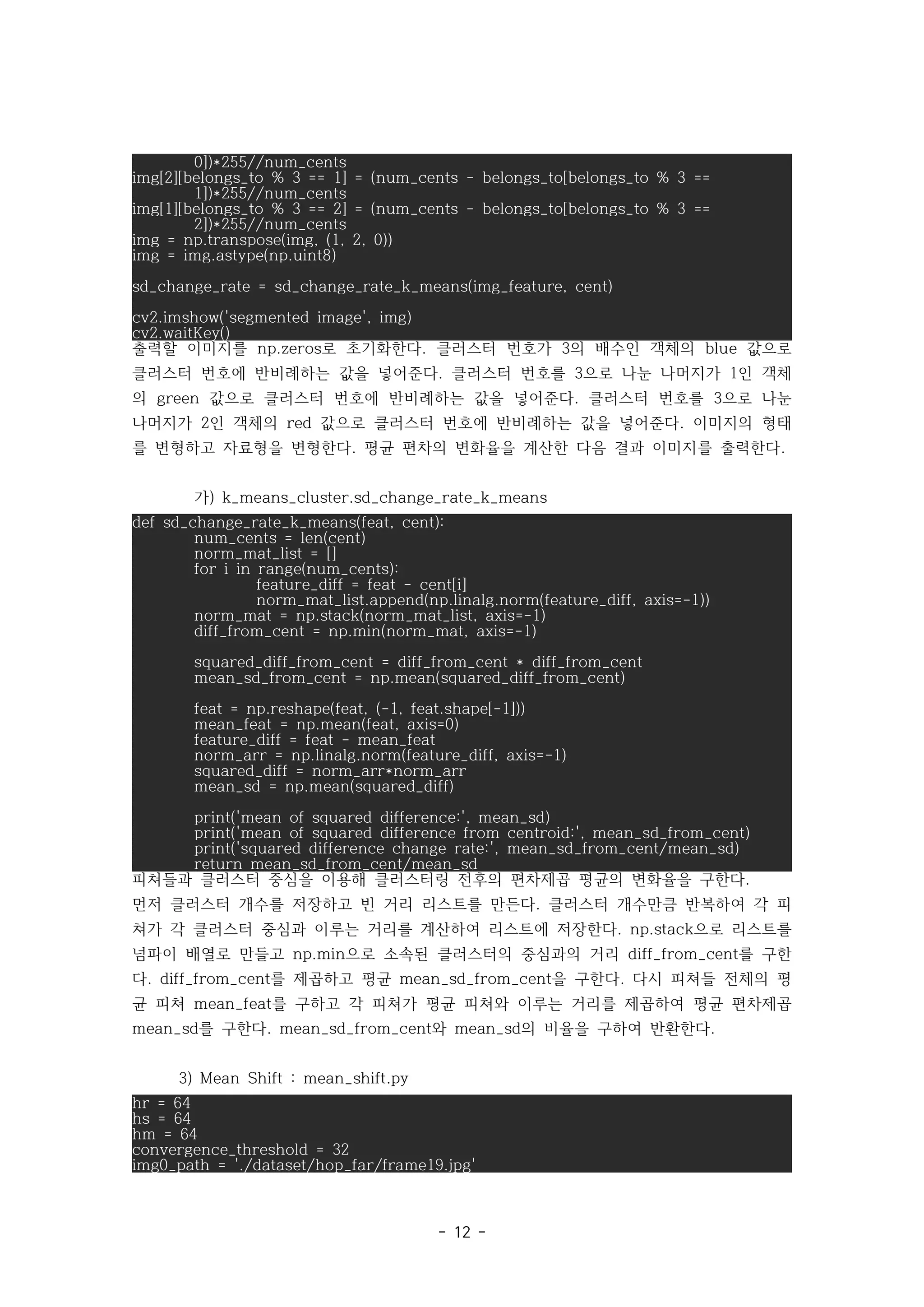 - 12 -
0])*255//num_cents
img[2][belongs_to % 3 == 1] = (num_cents - belongs_to[belongs_to % 3 ==
1])*255//num_cents
img[1][belongs_to % 3 == 2] = (num_cents - belongs_to[belongs_to % 3 ==
2])*255//num_cents
img = np.transpose(img, (1, 2, 0))
img = img.astype(np.uint8)
sd_change_rate = sd_change_rate_k_means(img_feature, cent)
cv2.imshow('segmented image', img)
cv2.waitKey()
출력할 이미지를 로 초기화한다 클러스터 번호가 의 배수인 객체의 값으로
np.zeros . 3 blue
클러스터 번호에 반비례하는 값을 넣어준다 클러스터 번호를 으로 나눈 나머지가 인 객체
. 3 1
의 값으로 클러스터 번호에 반비례하는 값을 넣어준다 클러스터 번호를 으로 나눈
green . 3
나머지가 인 객체의 값으로 클러스터 번호에 반비례하는 값을 넣어준다 이미지의 형태
2 red .
를 변형하고 자료형을 변형한다 평균 편차의 변화율을 계산한 다음 결과 이미지를 출력한다
. .
가) k_means_cluster.sd_change_rate_k_means
def sd_change_rate_k_means(feat, cent):
num_cents = len(cent)
norm_mat_list = []
for i in range(num_cents):
feature_diff = feat - cent[i]
norm_mat_list.append(np.linalg.norm(feature_diff, axis=-1))
norm_mat = np.stack(norm_mat_list, axis=-1)
diff_from_cent = np.min(norm_mat, axis=-1)
squared_diff_from_cent = diff_from_cent * diff_from_cent
mean_sd_from_cent = np.mean(squared_diff_from_cent)
feat = np.reshape(feat, (-1, feat.shape[-1]))
mean_feat = np.mean(feat, axis=0)
feature_diff = feat - mean_feat
norm_arr = np.linalg.norm(feature_diff, axis=-1)
squared_diff = norm_arr*norm_arr
mean_sd = np.mean(squared_diff)
print('mean of squared difference:', mean_sd)
print('mean of squared difference from centroid:', mean_sd_from_cent)
print('squared difference change rate:', mean_sd_from_cent/mean_sd)
return mean_sd_from_cent/mean_sd
피쳐들과 클러스터 중심을 이용해 클러스터링 전후의 편차제곱 평균의 변화율을 구한다.
먼저 클러스터 개수를 저장하고 빈 거리 리스트를 만든다 클러스터 개수만큼 반복하여 각 피
.
쳐가 각 클러스터 중심과 이루는 거리를 계산하여 리스트에 저장한다 으로 리스트를
. np.stack
넘파이 배열로 만들고 으로 소속된 클러스터의 중심과의 거리 를 구한
np.min diff_from_cent
다 를 제곱하고 평균 을 구한다 다시 피쳐들 전체의 평
. diff_from_cent mean_sd_from_cent .
균 피쳐 를 구하고 각 피쳐가 평균 피쳐와 이루는 거리를 제곱하여 평균 편차제곱
mean_feat
를 구한다 와 의 비율을 구하여 반환한다
mean_sd . mean_sd_from_cent mean_sd .
3) Mean Shift : mean_shift.py
hr = 64
hs = 64
hm = 64
convergence_threshold = 32
img0_path = './dataset/hop_far/frame19.jpg'
 