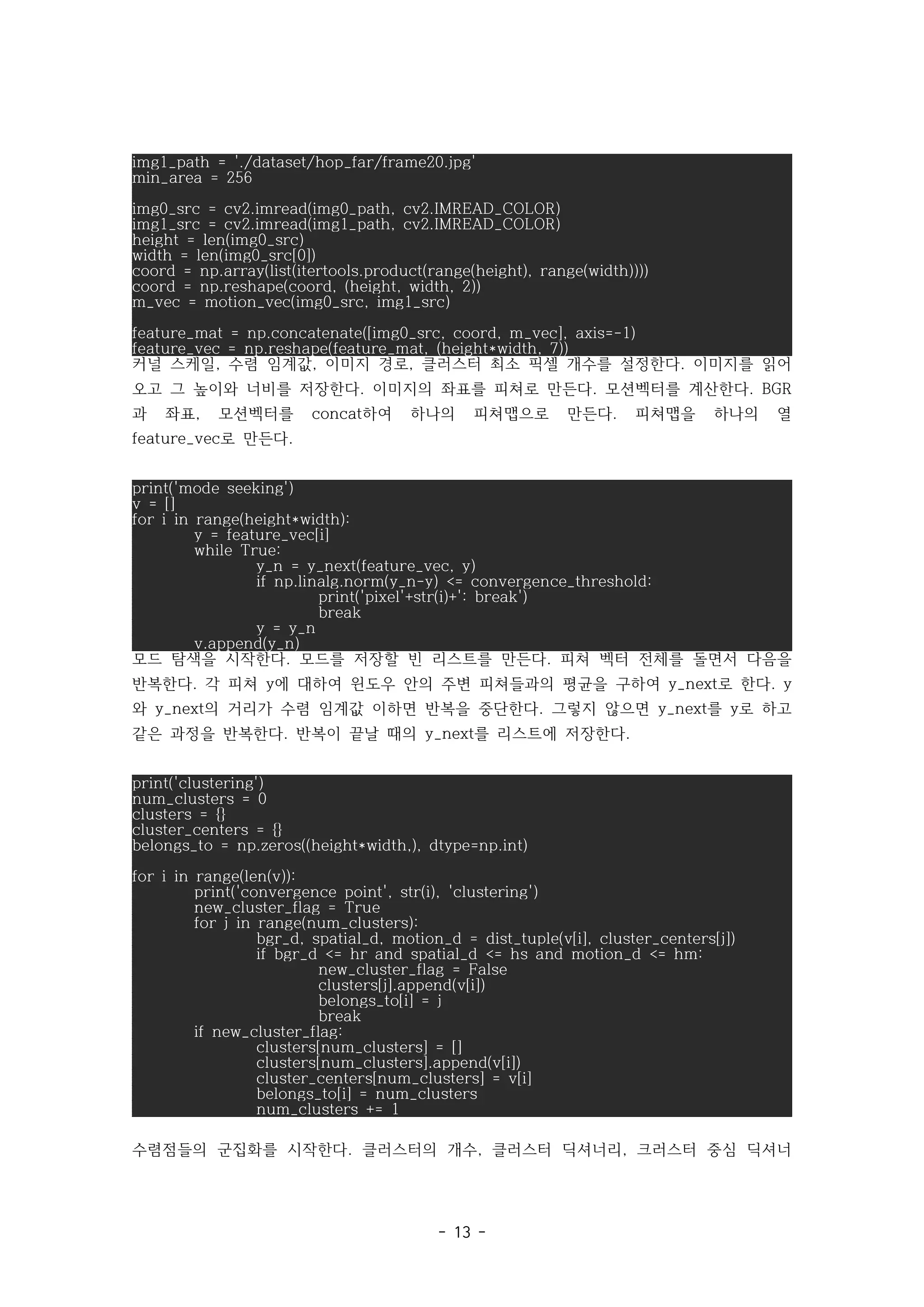 - 13 -
img1_path = './dataset/hop_far/frame20.jpg'
min_area = 256
img0_src = cv2.imread(img0_path, cv2.IMREAD_COLOR)
img1_src = cv2.imread(img1_path, cv2.IMREAD_COLOR)
height = len(img0_src)
width = len(img0_src[0])
coord = np.array(list(itertools.product(range(height), range(width))))
coord = np.reshape(coord, (height, width, 2))
m_vec = motion_vec(img0_src, img1_src)
feature_mat = np.concatenate([img0_src, coord, m_vec], axis=-1)
feature_vec = np.reshape(feature_mat, (height*width, 7))
커널 스케일 수렴 임계값 이미지 경로 클러스터 최소 픽셀 개수를 설정한다 이미지를 읽어
, , , .
오고 그 높이와 너비를 저장한다 이미지의 좌표를 피쳐로 만든다 모션벡터를 계산한다
. . . BGR
과 좌표 모션벡터를 하여 하나의 피쳐맵으로 만든다 피쳐맵을 하나의 열
, concat .
로 만든다
feature_vec .
print('mode seeking')
v = []
for i in range(height*width):
y = feature_vec[i]
while True:
y_n = y_next(feature_vec, y)
if np.linalg.norm(y_n-y) <= convergence_threshold:
print('pixel'+str(i)+': break')
break
y = y_n
v.append(y_n)
모드 탐색을 시작한다 모드를 저장할 빈 리스트를 만든다 피쳐 벡터 전체를 돌면서 다음을
. .
반복한다 각 피쳐 에 대하여 윈도우 안의 주변 피쳐들과의 평균을 구하여 로 한다
. y y_next . y
와 의 거리가 수렴 임계값 이하면 반복을 중단한다 그렇지 않으면 를 로 하고
y_next . y_next y
같은 과정을 반복한다 반복이 끝날 때의 를 리스트에 저장한다
. y_next .
print('clustering')
num_clusters = 0
clusters = {}
cluster_centers = {}
belongs_to = np.zeros((height*width,), dtype=np.int)
for i in range(len(v)):
print('convergence point', str(i), 'clustering')
new_cluster_flag = True
for j in range(num_clusters):
bgr_d, spatial_d, motion_d = dist_tuple(v[i], cluster_centers[j])
if bgr_d <= hr and spatial_d <= hs and motion_d <= hm:
new_cluster_flag = False
clusters[j].append(v[i])
belongs_to[i] = j
break
if new_cluster_flag:
clusters[num_clusters] = []
clusters[num_clusters].append(v[i])
cluster_centers[num_clusters] = v[i]
belongs_to[i] = num_clusters
num_clusters += 1
수렴점들의 군집화를 시작한다 클러스터의 개수 클러스터 딕셔너리 크러스터 중심 딕셔너
. , ,
 