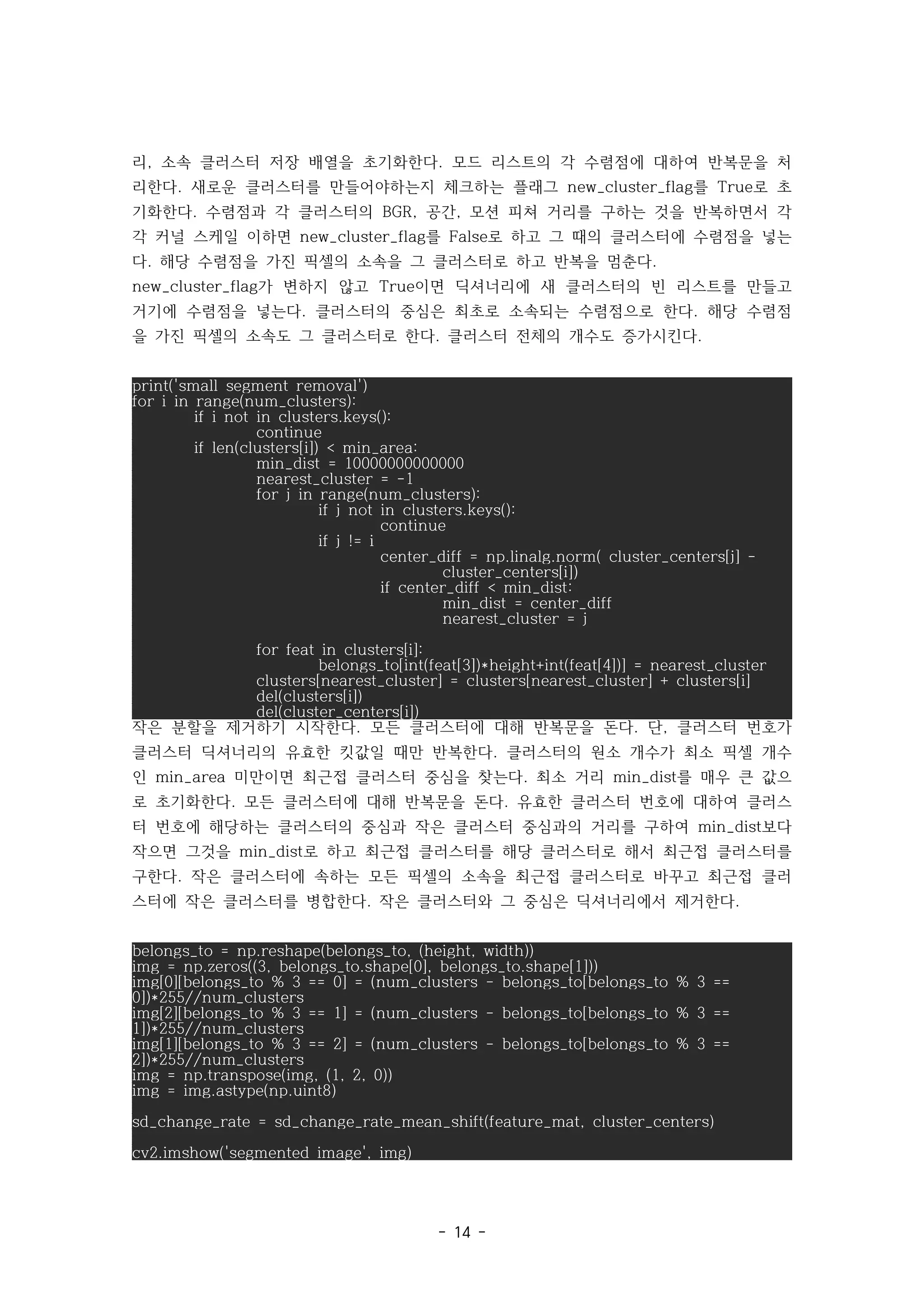 - 14 -
리 소속 클러스터 저장 배열을 초기화한다 모드 리스트의 각 수렴점에 대하여 반복문을 처
, .
리한다 새로운 클러스터를 만들어야하는지 체크하는 플래그 를 로 초
. new_cluster_flag True
기화한다 수렴점과 각 클러스터의 공간 모션 피쳐 거리를 구하는 것을 반복하면서 각
. BGR, ,
각 커널 스케일 이하면 를 로 하고 그 때의 클러스터에 수렴점을 넣는
new_cluster_flag False
다 해당 수렴점을 가진 픽셀의 소속을 그 클러스터로 하고 반복을 멈춘다
. .
가 변하지 않고 이면 딕셔너리에 새 클러스터의 빈 리스트를 만들고
new_cluster_flag True
거기에 수렴점을 넣는다 클러스터의 중심은 최초로 소속되는 수렴점으로 한다 해당 수렴점
. .
을 가진 픽셀의 소속도 그 클러스터로 한다 클러스터 전체의 개수도 증가시킨다
. .
print('small segment removal')
for i in range(num_clusters):
if i not in clusters.keys():
continue
if len(clusters[i]) < min_area:
min_dist = 10000000000000
nearest_cluster = -1
for j in range(num_clusters):
if j not in clusters.keys():
continue
if j != i
center_diff = np.linalg.norm( cluster_centers[j] -
cluster_centers[i])
if center_diff < min_dist:
min_dist = center_diff
nearest_cluster = j
for feat in clusters[i]:
belongs_to[int(feat[3])*height+int(feat[4])] = nearest_cluster
clusters[nearest_cluster] = clusters[nearest_cluster] + clusters[i]
del(clusters[i])
del(cluster_centers[i])
작은 분할을 제거하기 시작한다 모든 클러스터에 대해 반복문을 돈다 단 클러스터 번호가
. . ,
클러스터 딕셔너리의 유효한 킷값일 때만 반복한다 클러스터의 원소 개수가 최소 픽셀 개수
.
인 미만이면 최근접 클러스터 중심을 찾는다 최소 거리 를 매우 큰 값으
min_area . min_dist
로 초기화한다 모든 클러스터에 대해 반복문을 돈다 유효한 클러스터 번호에 대하여 클러스
. .
터 번호에 해당하는 클러스터의 중심과 작은 클러스터 중심과의 거리를 구하여 보다
min_dist
작으면 그것을 로 하고 최근접 클러스터를 해당 클러스터로 해서 최근접 클러스터를
min_dist
구한다 작은 클러스터에 속하는 모든 픽셀의 소속을 최근접 클러스터로 바꾸고 최근접 클러
.
스터에 작은 클러스터를 병합한다 작은 클러스터와 그 중심은 딕셔너리에서 제거한다
. .
belongs_to = np.reshape(belongs_to, (height, width))
img = np.zeros((3, belongs_to.shape[0], belongs_to.shape[1]))
img[0][belongs_to % 3 == 0] = (num_clusters - belongs_to[belongs_to % 3 ==
0])*255//num_clusters
img[2][belongs_to % 3 == 1] = (num_clusters - belongs_to[belongs_to % 3 ==
1])*255//num_clusters
img[1][belongs_to % 3 == 2] = (num_clusters - belongs_to[belongs_to % 3 ==
2])*255//num_clusters
img = np.transpose(img, (1, 2, 0))
img = img.astype(np.uint8)
sd_change_rate = sd_change_rate_mean_shift(feature_mat, cluster_centers)
cv2.imshow('segmented image', img)
 