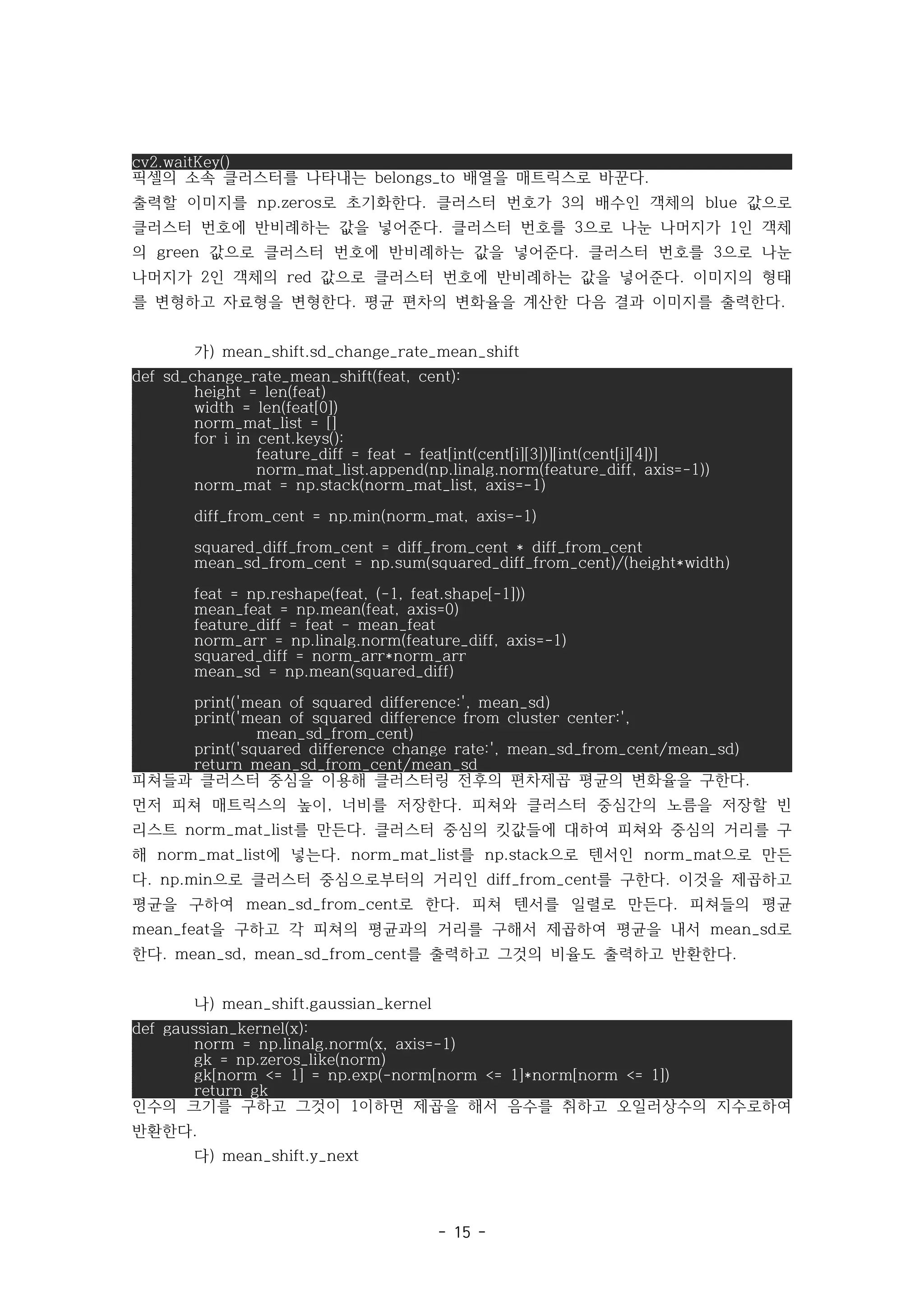 - 15 -
cv2.waitKey()
픽셀의 소속 클러스터를 나타내는 배열을 매트릭스로 바꾼다
belongs_to .
출력할 이미지를 로 초기화한다 클러스터 번호가 의 배수인 객체의 값으로
np.zeros . 3 blue
클러스터 번호에 반비례하는 값을 넣어준다 클러스터 번호를 으로 나눈 나머지가 인 객체
. 3 1
의 값으로 클러스터 번호에 반비례하는 값을 넣어준다 클러스터 번호를 으로 나눈
green . 3
나머지가 인 객체의 값으로 클러스터 번호에 반비례하는 값을 넣어준다 이미지의 형태
2 red .
를 변형하고 자료형을 변형한다 평균 편차의 변화율을 계산한 다음 결과 이미지를 출력한다
. .
가) mean_shift.sd_change_rate_mean_shift
def sd_change_rate_mean_shift(feat, cent):
height = len(feat)
width = len(feat[0])
norm_mat_list = []
for i in cent.keys():
feature_diff = feat - feat[int(cent[i][3])][int(cent[i][4])]
norm_mat_list.append(np.linalg.norm(feature_diff, axis=-1))
norm_mat = np.stack(norm_mat_list, axis=-1)
diff_from_cent = np.min(norm_mat, axis=-1)
squared_diff_from_cent = diff_from_cent * diff_from_cent
mean_sd_from_cent = np.sum(squared_diff_from_cent)/(height*width)
feat = np.reshape(feat, (-1, feat.shape[-1]))
mean_feat = np.mean(feat, axis=0)
feature_diff = feat - mean_feat
norm_arr = np.linalg.norm(feature_diff, axis=-1)
squared_diff = norm_arr*norm_arr
mean_sd = np.mean(squared_diff)
print('mean of squared difference:', mean_sd)
print('mean of squared difference from cluster center:',
mean_sd_from_cent)
print('squared difference change rate:', mean_sd_from_cent/mean_sd)
return mean_sd_from_cent/mean_sd
피쳐들과 클러스터 중심을 이용해 클러스터링 전후의 편차제곱 평균의 변화율을 구한다.
먼저 피쳐 매트릭스의 높이 너비를 저장한다 피쳐와 클러스터 중심간의 노름을 저장할 빈
, .
리스트 를 만든다 클러스터 중심의 킷값들에 대하여 피쳐와 중심의 거리를 구
norm_mat_list .
해 에 넣는다 를 으로 텐서인 으로 만든
norm_mat_list . norm_mat_list np.stack norm_mat
다 으로 클러스터 중심으로부터의 거리인 를 구한다 이것을 제곱하고
. np.min diff_from_cent .
평균을 구하여 로 한다 피쳐 텐서를 일렬로 만든다 피쳐들의 평균
mean_sd_from_cent . .
을 구하고 각 피쳐의 평균과의 거리를 구해서 제곱하여 평균을 내서 로
mean_feat mean_sd
한다 를 출력하고 그것의 비율도 출력하고 반환한다
. mean_sd, mean_sd_from_cent .
나) mean_shift.gaussian_kernel
def gaussian_kernel(x):
norm = np.linalg.norm(x, axis=-1)
gk = np.zeros_like(norm)
gk[norm <= 1] = np.exp(-norm[norm <= 1]*norm[norm <= 1])
return gk
인수의 크기를 구하고 그것이 이하면 제곱을 해서 음수를 취하고 오일러상수의 지수로하여
1
반환한다.
다) mean_shift.y_next
 