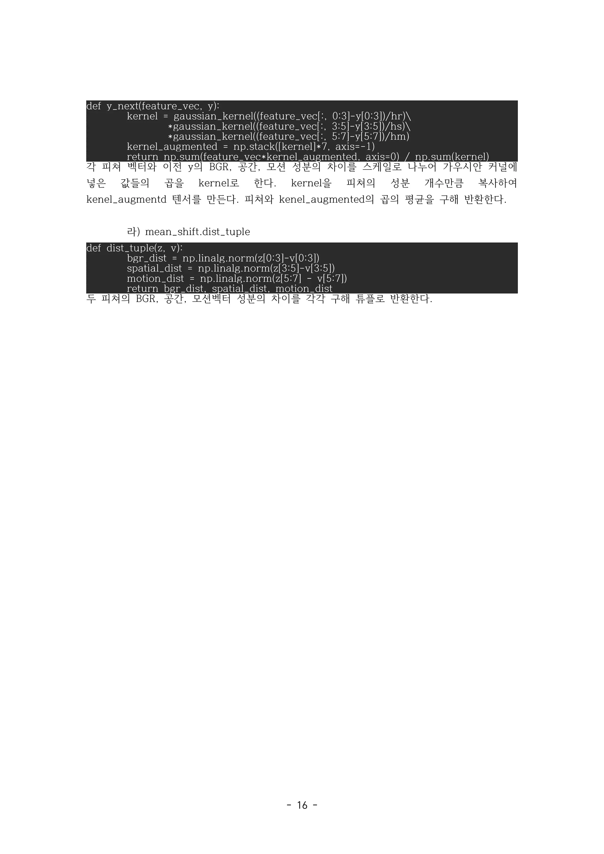 - 16 -
def y_next(feature_vec, y):
kernel = gaussian_kernel((feature_vec[:, 0:3]-y[0:3])/hr)
*gaussian_kernel((feature_vec[:, 3:5]-y[3:5])/hs)
*gaussian_kernel((feature_vec[:, 5:7]-y[5:7])/hm)
kernel_augmented = np.stack([kernel]*7, axis=-1)
return np.sum(feature_vec*kernel_augmented, axis=0) / np.sum(kernel)
각 피쳐 벡터와 이전 의 공간 모션 성분의 차이를 스케일로 나누어 가우시안 커널에
y BGR, ,
넣은 값들의 곱을 로 한다 을 피쳐의 성분 개수만큼 복사하여
kernel . kernel
텐서를 만든다 피쳐와 의 곱의 평균을 구해 반환한다
kenel_augmentd . kenel_augmented .
라) mean_shift.dist_tuple
def dist_tuple(z, v):
bgr_dist = np.linalg.norm(z[0:3]-v[0:3])
spatial_dist = np.linalg.norm(z[3:5]-v[3:5])
motion_dist = np.linalg.norm(z[5:7] - v[5:7])
return bgr_dist, spatial_dist, motion_dist
두 피쳐의 공간 모션벡터 성분의 차이를 각각 구해 튜플로 반환한다
BGR, , .
 