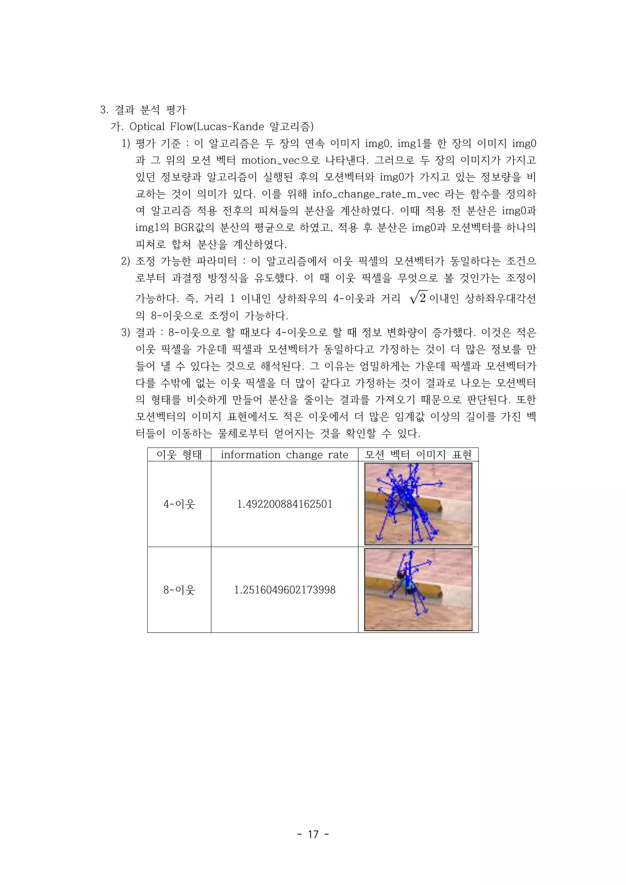 - 17 -
3. 결과 분석 평가
가. 알고리즘
Optical Flow(Lucas-Kande )
1) 평가 기준 이 알고리즘은 두 장의 연속 이미지 를 한 장의 이미지
: img0, img1 img0
과 그 위의 모션 벡터 으로 나타낸다 그러므로 두 장의 이미지가 가지고
motion_vec .
있던 정보량과 알고리즘이 실행된 후의 모션벡터와 가 가지고 있는 정보량을 비
img0
교하는 것이 의미가 있다 이를 위해 라는 함수를 정의하
. info_change_rate_m_vec
여 알고리즘 적용 전후의 피쳐들의 분산을 계산하였다 이때 적용 전 분산은 과
. img0
의 값의 분산의 평균으로 하였고 적용 후 분산은 과 모션벡터를 하나의
img1 BGR , img0
피쳐로 합쳐 분산을 계산하였다.
2) 조정 가능한 파라미터 이 알고리즘에서 이웃 픽셀의 모션벡터가 동일하다는 조건으
:
로부터 과결정 방정식을 유도했다 이 때 이웃 픽셀을 무엇으로 볼 것인가는 조정이
.
가능하다 즉 거리 이내인 상하좌우의 이웃과 거리
. , 1 4- 
 이내인 상하좌우대각선
의 이웃으로 조정이 가능하다
8- .
3) 결과 이웃으로 할 때보다 이웃으로 할 때 정보 변화량이 증가했다 이것은 적은
: 8- 4- .
이웃 픽셀을 가운데 픽셀과 모션벡터가 동일하다고 가정하는 것이 더 많은 정보를 만
들어 낼 수 있다는 것으로 해석된다 그 이유는 엄밀하게는 가운데 픽셀과 모션벡터가
.
다를 수밖에 없는 이웃 픽셀을 더 많이 같다고 가정하는 것이 결과로 나오는 모션벡터
의 형태를 비슷하게 만들어 분산을 줄이는 결과를 가져오기 때문으로 판단된다 또한
.
모션벡터의 이미지 표현에서도 적은 이웃에서 더 많은 임계값 이상의 길이를 가진 벡
터들이 이동하는 물체로부터 얻어지는 것을 확인할 수 있다.
이웃 형태 information change rate 모션 벡터 이미지 표현
이웃
4- 1.492200884162501
이웃
8- 1.2516049602173998
 