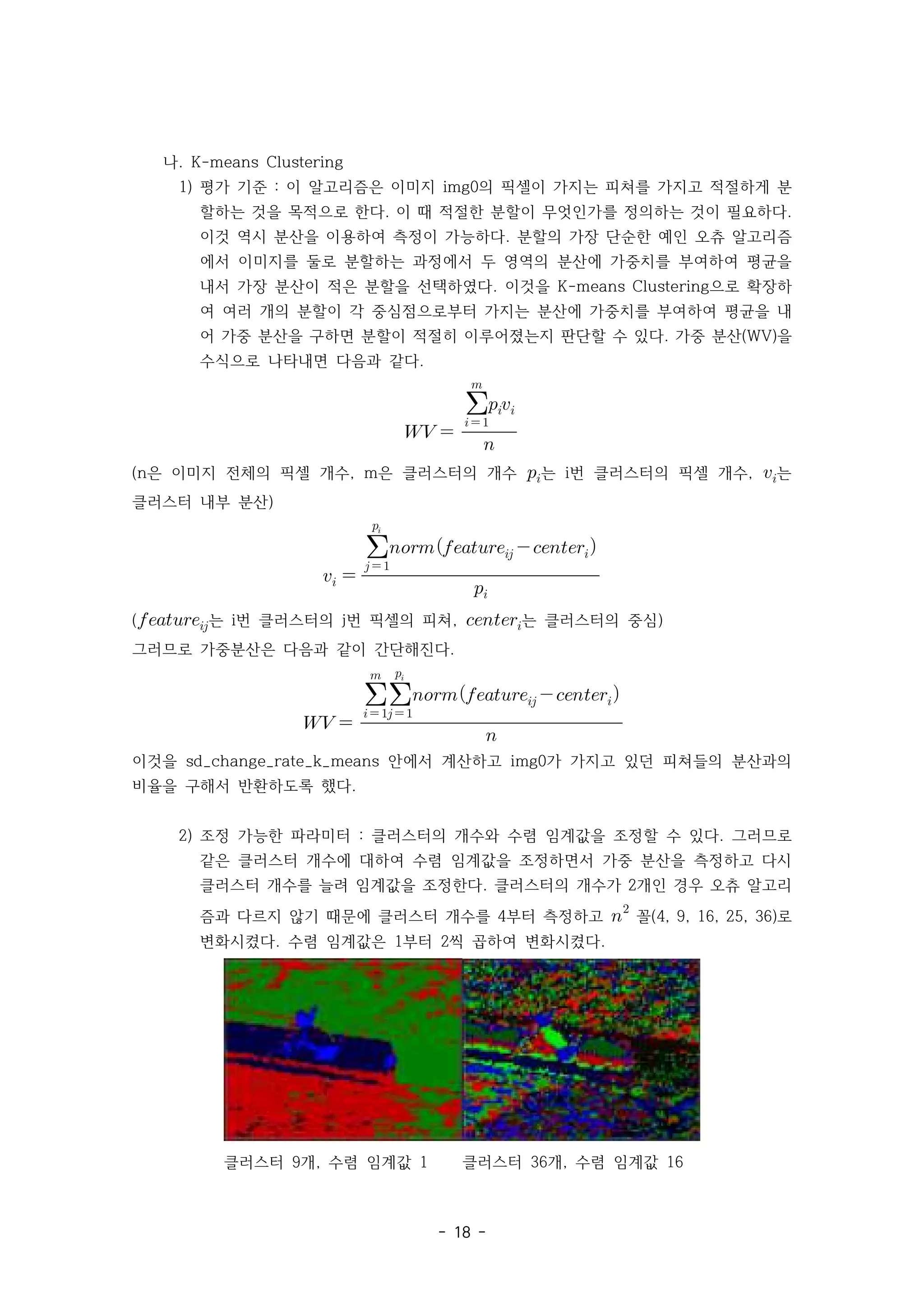 - 18 -
나. K-means Clustering
1) 평가 기준 이 알고리즘은 이미지 의 픽셀이 가지는 피쳐를 가지고 적절하게 분
: img0
할하는 것을 목적으로 한다 이 때 적절한 분할이 무엇인가를 정의하는 것이 필요하다
. .
이것 역시 분산을 이용하여 측정이 가능하다 분할의 가장 단순한 예인 오츄 알고리즘
.
에서 이미지를 둘로 분할하는 과정에서 두 영역의 분산에 가중치를 부여하여 평균을
내서 가장 분산이 적은 분할을 선택하였다 이것을 으로 확장하
. K-means Clustering
여 여러 개의 분할이 각 중심점으로부터 가지는 분산에 가중치를 부여하여 평균을 내
어 가중 분산을 구하면 분할이 적절히 이루어졌는지 판단할 수 있다 가중 분산 을
. (WV)
수식으로 나타내면 다음과 같다.
  


 


은 이미지 전체의 픽셀 개수 은 클러스터의 개수
(n , m 는 번 클러스터의 픽셀 개수
i , 는
클러스터 내부 분산)
 


  

 
(는 번 클러스터의 번 픽셀의 피쳐
i j , 는 클러스터의 중심)
그러므로 가중분산은 다음과 같이 간단해진다.
 


 


  

 
이것을 안에서 계산하고 가 가지고 있던 피쳐들의 분산과의
sd_change_rate_k_means img0
비율을 구해서 반환하도록 했다.
2) 조정 가능한 파라미터 클러스터의 개수와 수렴 임계값을 조정할 수 있다 그러므로
: .
같은 클러스터 개수에 대하여 수렴 임계값을 조정하면서 가중 분산을 측정하고 다시
클러스터 개수를 늘려 임계값을 조정한다 클러스터의 개수가 개인 경우 오츄 알고리
. 2
즘과 다르지 않기 때문에 클러스터 개수를 부터 측정하고
4 
꼴 로
(4, 9, 16, 25, 36)
변화시켰다 수렴 임계값은 부터 씩 곱하여 변화시켰다
. 1 2 .
클러스터 개 수렴 임계값
9 , 1 클러스터 개 수렴 임계값
36 , 16
 