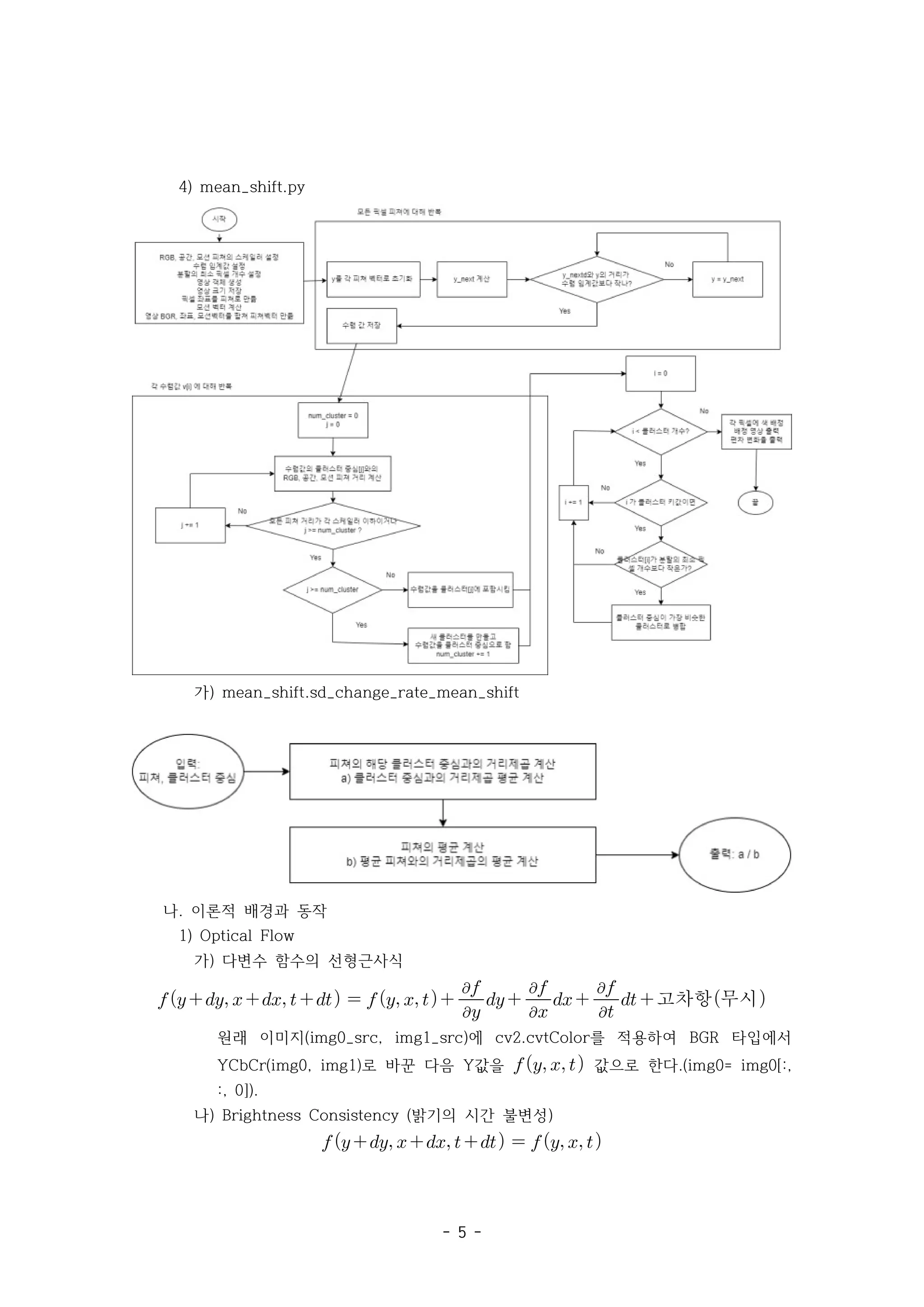- 5 -
4) mean_shift.py
가) mean_shift.sd_change_rate_mean_shift
나. 이론적 배경과 동작
1) Optical Flow
가) 다변수 함수의 선형근사식
       


  


 


 고차항무시
원래 이미지 에 를 적용하여 타입에서
(img0_src, img1_src) cv2.cvtColor BGR
로 바꾼 다음 값을
YCbCr(img0, img1) Y    값으로 한다.(img0= img0[:,
:, 0]).
나) 밝기의 시간 불변성
Brightness Consistency ( )
        
 