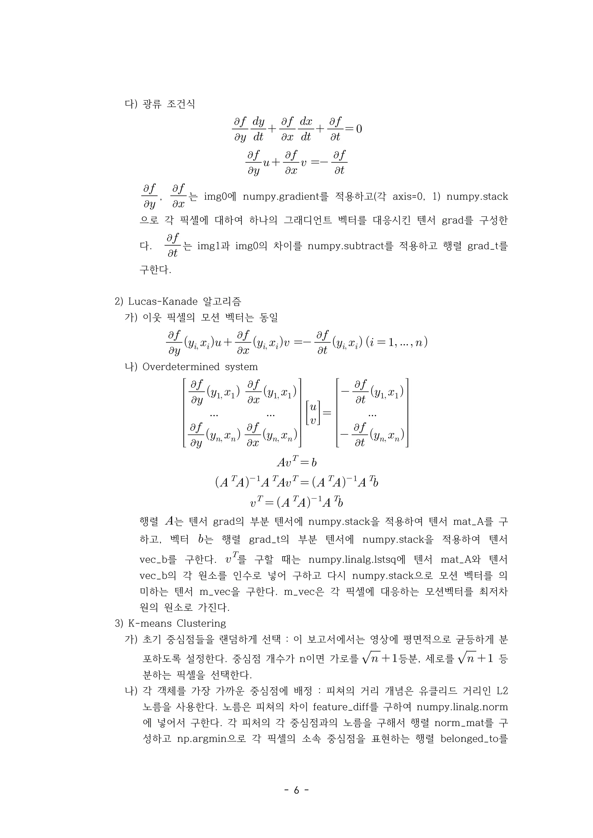 - 6 -
다) 광류 조건식






 





 


 



 


  





, 


는 에 를 적용하고 각
img0 numpy.gradient ( axis=0, 1) numpy.stack
으로 각 픽셀에 대하여 하나의 그래디언트 벡터를 대응시킨 텐서 를 구성한
grad
다. 


는 과 의 차이를 를 적용하고 행렬 를
img1 img0 numpy.subtract grad_t
구한다.
2) 알고리즘
Lucas-Kanade
가) 이웃 픽셀의 모션 벡터는 동일



  


   


      
나) Overdetermined system









  


 
 



  


 


 











 


 

 


 

 




 




 



행렬 는 텐서 의 부분 텐서에 을 적용하여 텐서 를 구
grad numpy.stack mat_A
하고 벡터
, 는 행렬 의 부분 텐서에 을 적용하여 텐서
grad_t numpy.stack
를 구한다
vec_b . 
를 구할 때는 에 텐서 와 텐서
numpy.linalg.lstsq mat_A
의 각 원소를 인수로 넣어 구하고 다시 으로 모션 벡터를 의
vec_b numpy.stack
미하는 텐서 을 구한다 은 각 픽셀에 대응하는 모션벡터를 최저차
m_vec . m_vec
원의 원소로 가진다.
3) K-means Clustering
가) 초기 중심점들을 랜덤하게 선택 이 보고서에서는 영상에 평면적으로 균등하게 분
:
포하도록 설정한다 중심점 개수가 이면 가로를
. n 
 등분 세로를
, 
  등
분하는 픽셀을 선택한다.
나) 각 객체를 가장 가까운 중심점에 배정 피쳐의 거리 개념은 유클리드 거리인
: L2
노름을 사용한다 노름은 피쳐의 차이 를 구하여
. feature_diff numpy.linalg.norm
에 넣어서 구한다 각 피처의 각 중심점과의 노름을 구해서 행렬 를 구
. norm_mat
성하고 으로 각 픽셀의 소속 중심점을 표현하는 행렬 를
np.argmin belonged_to
 