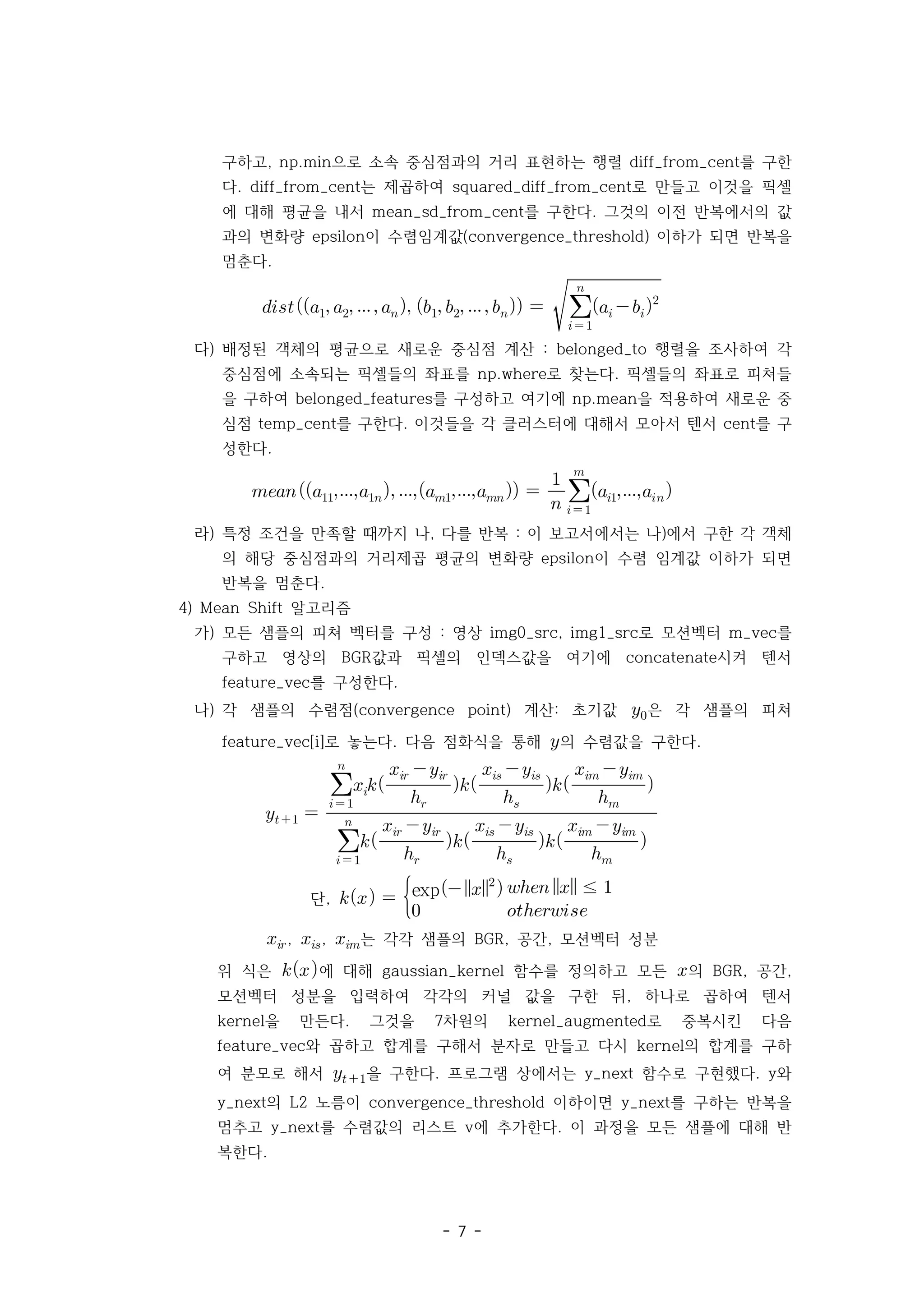 - 7 -
구하고 으로 소속 중심점과의 거리 표현하는 행렬 를 구한
, np.min diff_from_cent
다 는 제곱하여 로 만들고 이것을 픽셀
. diff_from_cent squared_diff_from_cent
에 대해 평균을 내서 를 구한다 그것의 이전 반복에서의 값
mean_sd_from_cent .
과의 변화량 이 수렴임계값 이하가 되면 반복을
epsilon (convergence_threshold)
멈춘다.
        



 

 
다) 배정된 객체의 평균으로 새로운 중심점 계산 행렬을 조사하여 각
: belonged_to
중심점에 소속되는 픽셀들의 좌표를 로 찾는다 픽셀들의 좌표로 피쳐들
np.where .
을 구하여 를 구성하고 여기에 을 적용하여 새로운 중
belonged_features np.mean
심점 를 구한다 이것들을 각 클러스터에 대해서 모아서 텐서 를 구
temp_cent . cent
성한다.
   



 


라) 특정 조건을 만족할 때까지 나 다를 반복 이 보고서에서는 나 에서 구한 각 객체
, : )
의 해당 중심점과의 거리제곱 평균의 변화량 이 수렴 임계값 이하가 되면
epsilon
반복을 멈춘다.
4) 알고리즘
Mean Shift
가) 모든 샘플의 피쳐 벡터를 구성 영상 로 모션벡터 를
: img0_src, img1_src m_vec
구하고 영상의 값과 픽셀의 인덱스값을 여기에 시켜 텐서
BGR concatenate
를 구성한다
feature_vec .
나) 각 샘플의 수렴점 계산 초기값
(convergence point) : 은 각 샘플의 피쳐
로 놓는다 다음 점화식을 통해
feature_vec[i] . 의 수렴값을 구한다.
 

 



 


 


 


 



 


 


 

단,   exp
   ≤ 
 
, , 는 각각 샘플의 공간 모션벡터 성분
BGR, ,
위 식은 에 대해 함수를 정의하고 모든
gaussian_kernel 의 공간
BGR, ,
모션벡터 성분을 입력하여 각각의 커널 값을 구한 뒤 하나로 곱하여 텐서
,
을 만든다 그것을 차원의 로 중복시킨 다음
kernel . 7 kernel_augmented
와 곱하고 합계를 구해서 분자로 만들고 다시 의 합계를 구하
feature_vec kernel
여 분모로 해서  을 구한다 프로그램 상에서는 함수로 구현했다 와
. y_next . y
의 노름이 이하이면 를 구하는 반복을
y_next L2 convergence_threshold y_next
멈추고 를 수렴값의 리스트 에 추가한다 이 과정을 모든 샘플에 대해 반
y_next v .
복한다.
 