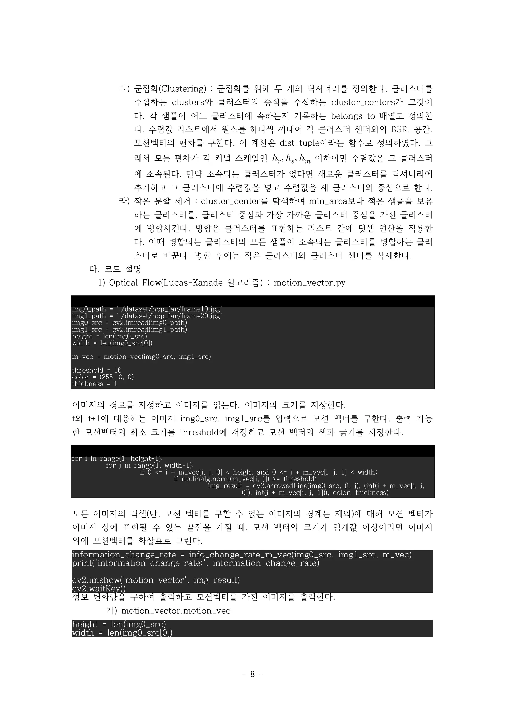 - 8 -
다) 군집화 군집화를 위해 두 개의 딕셔너리를 정의한다 클러스터를
(Clustering) : .
수집하는 와 클러스터의 중심을 수집하는 가 그것이
clusters cluster_centers
다 각 샘플이 어느 클러스터에 속하는지 기록하는 배열도 정의한
. belongs_to
다 수렴값 리스트에서 원소를 하나씩 꺼내어 각 클러스터 센터와의 공간
. BGR, ,
모션벡터의 편차를 구한다 이 계산은 이라는 함수로 정의하였다 그
. dist_tuple .
래서 모든 편차가 각 커널 스케일인    이하이면 수렴값은 그 클러스터
에 소속된다 만약 소속되는 클러스터가 없다면 새로운 클러스터를 딕셔너리에
.
추가하고 그 클러스터에 수렴값을 넣고 수렴값을 새 클러스터의 중심으로 한다.
라) 작은 분할 제거 를 탐색하여 보다 적은 샘플을 보유
: cluster_center min_area
하는 클러스터를 클러스터 중심과 가장 가까운 클러스터 중심을 가진 클러스터
,
에 병합시킨다 병합은 클러스터를 표현하는 리스트 간에 덧셈 연산을 적용한
.
다 이때 병합되는 클러스터의 모든 샘플이 소속되는 클러스터를 병합하는 클러
.
스터로 바꾼다 병합 후에는 작은 클러스터와 클러스터 센터를 삭제한다
. .
다. 코드 설명
1) 알고리즘
Optical Flow(Lucas-Kanade ) : motion_vector.py
img0_path = './dataset/hop_far/frame19.jpg'
img1_path = './dataset/hop_far/frame20.jpg'
img0_src = cv2.imread(img0_path)
img1_src = cv2.imread(img1_path)
height = len(img0_src)
width = len(img0_src[0])
m_vec = motion_vec(img0_src, img1_src)
threshold = 16
color = (255, 0, 0)
thickness = 1
이미지의 경로를 지정하고 이미지를 읽는다 이미지의 크기를 저장한다
. .
와 에 대응하는 이미지 를 입력으로 모션 벡터를 구한다 출력 가능
t t+1 img0_src, img1_src .
한 모션벡터의 최소 크기를 에 저장하고 모션 벡터의 색과 굵기를 지정한다
threshold .
for i in range(1, height-1):
for j in range(1, width-1):
if 0 <= i + m_vec[i, j, 0] < height and 0 <= j + m_vec[i, j, 1] < width:
if np.linalg.norm(m_vec[i, j]) >= threshold:
img_result = cv2.arrowedLine(img0_src, (i, j), (int(i + m_vec[i, j,
0]), int(j + m_vec[i, j, 1])), color, thickness)
모든 이미지의 픽셀 단 모션 벡터를 구할 수 없는 이미지의 경계는 제외 에 대해 모션 벡터가
( , )
이미지 상에 표현될 수 있는 끝점을 가질 때 모션 벡터의 크기가 임계값 이상이라면 이미지
,
위에 모션벡터를 화살표로 그린다.
information_change_rate = info_change_rate_m_vec(img0_src, img1_src, m_vec)
print('information change rate:', information_change_rate)
cv2.imshow('motion vector', img_result)
cv2.waitKey()
정보 변화량을 구하여 출력하고 모션벡터를 가진 이미지를 출력한다.
가) motion_vector.motion_vec
height = len(img0_src)
width = len(img0_src[0])
 
