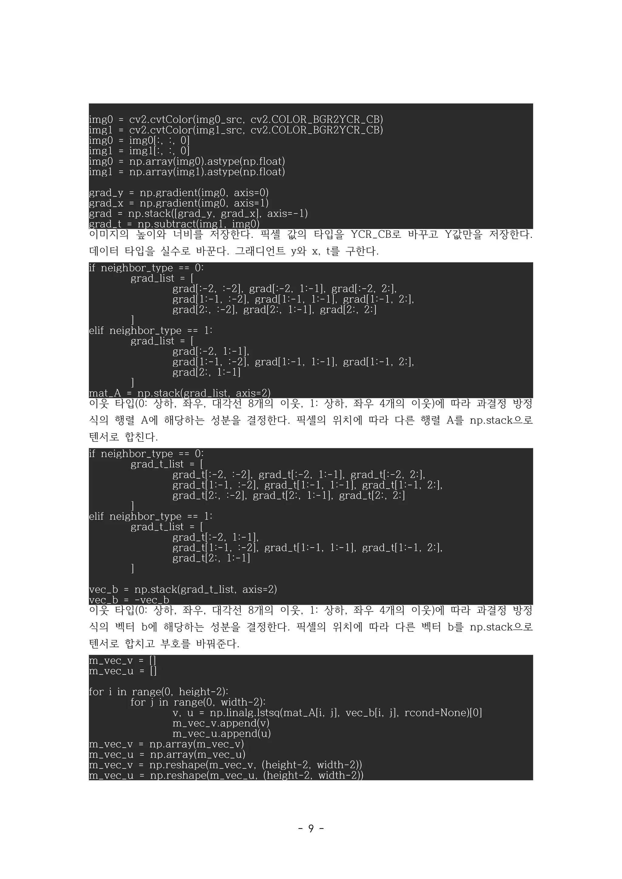 - 9 -
img0 = cv2.cvtColor(img0_src, cv2.COLOR_BGR2YCR_CB)
img1 = cv2.cvtColor(img1_src, cv2.COLOR_BGR2YCR_CB)
img0 = img0[:, :, 0]
img1 = img1[:, :, 0]
img0 = np.array(img0).astype(np.float)
img1 = np.array(img1).astype(np.float)
grad_y = np.gradient(img0, axis=0)
grad_x = np.gradient(img0, axis=1)
grad = np.stack([grad_y, grad_x], axis=-1)
grad_t = np.subtract(img1, img0)
이미지의 높이와 너비를 저장한다 픽셀 값의 타입을 로 바꾸고 값만을 저장한다
. YCR_CB Y .
데이터 타입을 실수로 바꾼다 그래디언트 와 를 구한다
. y x, t .
if neighbor_type == 0:
grad_list = [
grad[:-2, :-2], grad[:-2, 1:-1], grad[:-2, 2:],
grad[1:-1, :-2], grad[1:-1, 1:-1], grad[1:-1, 2:],
grad[2:, :-2], grad[2:, 1:-1], grad[2:, 2:]
]
elif neighbor_type == 1:
grad_list = [
grad[:-2, 1:-1],
grad[1:-1, :-2], grad[1:-1, 1:-1], grad[1:-1, 2:],
grad[2:, 1:-1]
]
mat_A = np.stack(grad_list, axis=2)
이웃 타입 상하 좌우 대각선 개의 이웃 상하 좌우 개의 이웃 에 따라 과결정 방정
(0: , , 8 , 1: , 4 )
식의 행렬 에 해당하는 성분을 결정한다 픽셀의 위치에 따라 다른 행렬 를 으로
A . A np.stack
텐서로 합친다.
if neighbor_type == 0:
grad_t_list = [
grad_t[:-2, :-2], grad_t[:-2, 1:-1], grad_t[:-2, 2:],
grad_t[1:-1, :-2], grad_t[1:-1, 1:-1], grad_t[1:-1, 2:],
grad_t[2:, :-2], grad_t[2:, 1:-1], grad_t[2:, 2:]
]
elif neighbor_type == 1:
grad_t_list = [
grad_t[:-2, 1:-1],
grad_t[1:-1, :-2], grad_t[1:-1, 1:-1], grad_t[1:-1, 2:],
grad_t[2:, 1:-1]
]
vec_b = np.stack(grad_t_list, axis=2)
vec_b = -vec_b
이웃 타입 상하 좌우 대각선 개의 이웃 상하 좌우 개의 이웃 에 따라 과결정 방정
(0: , , 8 , 1: , 4 )
식의 벡터 에 해당하는 성분을 결정한다 픽셀의 위치에 따라 다른 벡터 를 으로
b . b np.stack
텐서로 합치고 부호를 바꿔준다.
m_vec_v = []
m_vec_u = []
for i in range(0, height-2):
for j in range(0, width-2):
v, u = np.linalg.lstsq(mat_A[i, j], vec_b[i, j], rcond=None)[0]
m_vec_v.append(v)
m_vec_u.append(u)
m_vec_v = np.array(m_vec_v)
m_vec_u = np.array(m_vec_u)
m_vec_v = np.reshape(m_vec_v, (height-2, width-2))
m_vec_u = np.reshape(m_vec_u, (height-2, width-2))
 