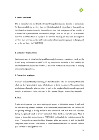 23
1. Brand Attributes
This is basically what the brand delivers through features and benefits to consumers.
For Portonics Ltd., the services they provide in Bangladesh (described in Chapter 2) are
their brand attributes that make them different from their competitors. If we consider it
in materialistic point of view, then the size, shape, color, etc are part of the attributes.
However as PORTONICS is a part of the service industry, in this case, the superior
services they provide and the different number of services they provide in Bangladesh
act as the attributes for PORTONICS.
2. Consumer Expectations
As the name says it, it is what that any IT demanded company expect to receive from the
brand. Being an internee at PORTONICS, my expectation would be to find PORTONICS
anywhere I travel around the country. At this level, PORTONICS is successful in meeting
consumer’s expectations.
3. Competitor attributes
When we consider brand positioning, we have to analyze who are our competitors and
what are they providing in terms of attributes to their consumers. Thus, competitor
attributes are basically what the other brands in the market offer through features and
benefits to consumers. In the later part of this chapter, this part is described in details.
4. Price
Pricing strategies are very important when it comes to distinction among brands and
decision making process. However, as IT companies provide services, for PORTONICS
the pricing strategy is mainly based on the amount of cost that that have occurred
during the project which is always consist of their fixed and variable cost. When it
comes to immediate competitors of PORTONICS in Bangladesh, variation among the
other IT companies are not that high. However, when we compare it with the local IT
companies, there occurs a vast amount of variation mainly because the ultimate survival
plan for them is through their cost.
 