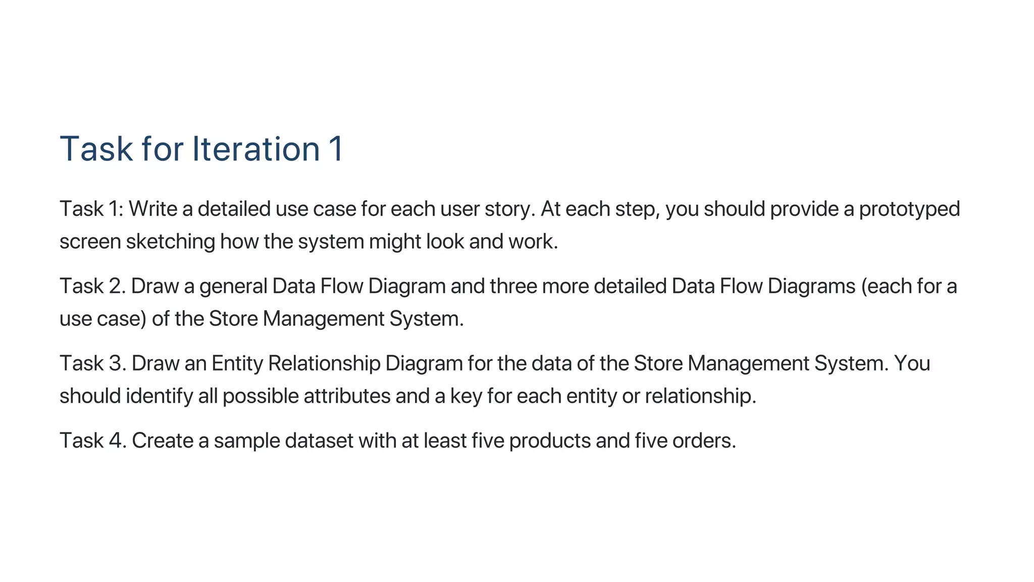 Task for Iteration 1
Task 1: Write a detailed use case for each user story. At each step, you should provide a prototyped
screen sketching how the system might look and work.
Task 2. Draw a general Data Flow Diagram and three more detailed Data Flow Diagrams (each for a
use case) of the Store Management System.
Task 3. Draw an Entity Relationship Diagram for the data of the Store Management System. You
should identify all possible attributes and a key for each entity or relationship.
Task 4. Create a sample dataset with at least five products and five orders.
 