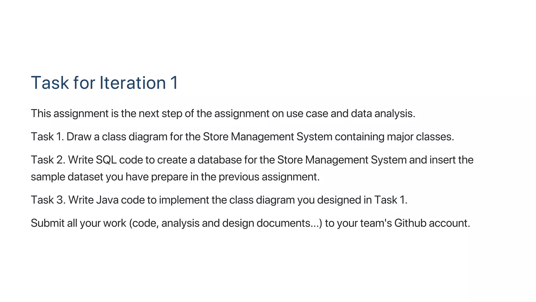 Task for Iteration 1
This assignment is the next step of the assignment on use case and data analysis.
Task 1. Draw a class diagram for the Store Management System containing major classes.
Task 2. Write SQL code to create a database for the Store Management System and insert the
sample dataset you have prepare in the previous assignment.
Task 3. Write Java code to implement the class diagram you designed in Task 1.
Submit all your work (code, analysis and design documents...) to your team's Github account.
 
