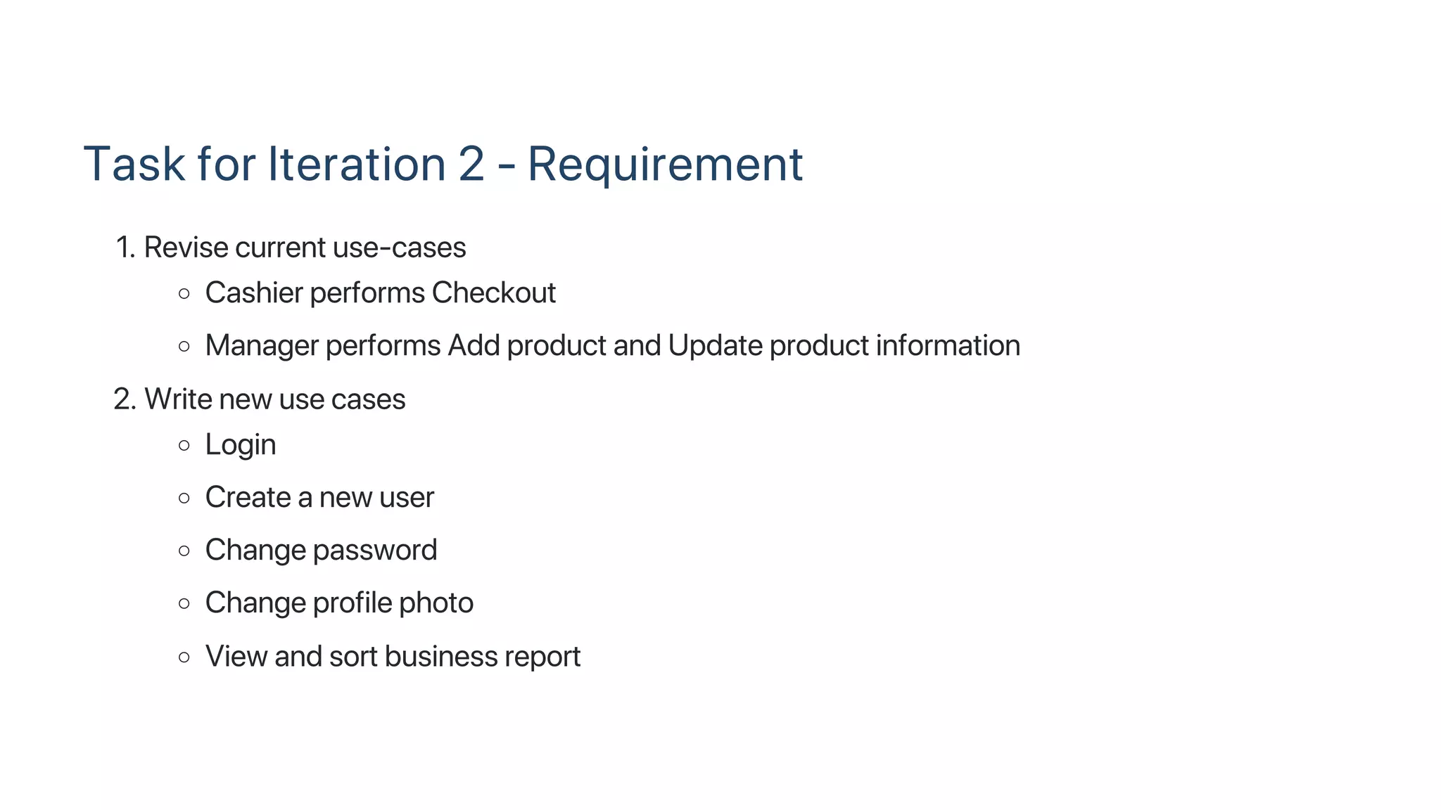 Task for Iteration 2 ‑ Requirement
1. Revise current use‑cases
Cashier performs Checkout
Manager performs Add product and Update product information
2. Write new use cases
Login
Create a new user
Change password
Change profile photo
View and sort business report
 