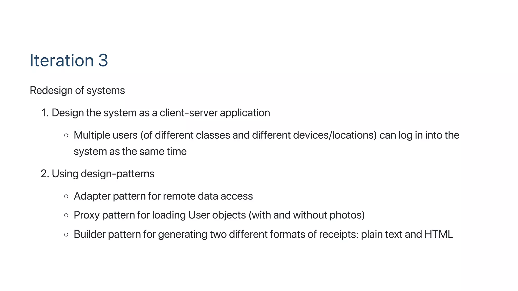 Iteration 3
Redesign of systems
1. Design the system as a client‑server application
Multiple users (of different classes and different devices/locations) can log in into the
system as the same time
2. Using design‑patterns
Adapter pattern for remote data access
Proxy pattern for loading User objects (with and without photos)
Builder pattern for generating two different formats of receipts: plain text and HTML
 
