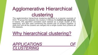Agglomerative Hierarchical
clustering
The agglomerative hierarchical clustering algorithm is a popular example of
HCA. To group the datasets into clusters, it follows the bottom-up approach.
It means, this algorithm considers each dataset as a single cluster at the
beginning, and then start combining the closest pair of clusters together. It
does this until all the clusters are merged into a single cluster that contains all
the datasets.
Why hierarchical clustering?
APPLICATIONS OF
CLUSTERING
 