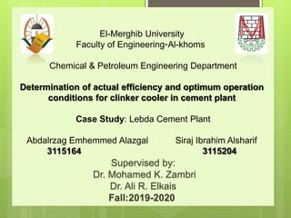 El-Merghib University
Al-khoms
-
Faculty of Engineering
Chemical & Petroleum Engineering Department
Determination of actual efficiency and optimum operation
conditions for clinker cooler in cement plant
Case Study: Lebda Cement Plant
Abdalrzag Emhemmed Alazgal Siraj Ibrahim Alsharif
3115164 3115204
Supervised by:
Dr. Mohamed K. Zambri
Dr. Ali R. Elkais
Fall:2019-2020
 