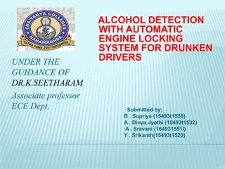 UNDER THE
GUIDANCE OF
DR.K.SEETHARAM
Associate professor
ECE Dept.
ALCOHOL DETECTION
WITH AUTOMATIC
ENGINE LOCKING
SYSTEM FOR DRUNKEN
DRIVERS
Submitted by:
B . Supriya (15493t1538)
A . Divya Jyothi (15493t1532)
A . Sravani (164931551l)
Y . Srikanth(15493t1520)
 