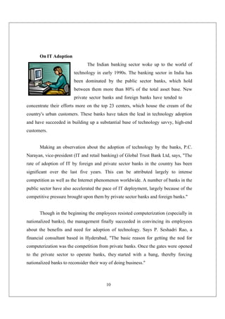 10
On IT Adoption
The Indian banking sector woke up to the world of
technology in early 1990s. The banking sector in India has
been dominated by the public sector banks, which hold
between them more than 80% of the total asset base. New
private sector banks and foreign banks have tended to
concentrate their efforts more on the top 23 centers, which house the cream of the
country's urban customers. These banks have taken the lead in technology adoption
and have succeeded in building up a substantial base of technology savvy, high-end
customers.
Making an observation about the adoption of technology by the banks, P.C.
Narayan, vice-president (IT and retail banking) of Global Trust Bank Ltd, says, "The
rate of adoption of IT by foreign and private sector banks in the country has been
significant over the last five years. This can be attributed largely to intense
competition as well as the Internet phenomenon worldwide. A number of banks in the
public sector have also accelerated the pace of IT deployment, largely because of the
competitive pressure brought upon them by private sector banks and foreign banks."
Though in the beginning the employees resisted computerization (especially in
nationalized banks), the management finally succeeded in convincing its employees
about the benefits and need for adoption of technology. Says P. Seshadri Rao, a
financial consultant based in Hyderabad, "The basic reason for getting the nod for
computerization was the competition from private banks. Once the gates were opened
to the private sector to operate banks, they started with a bang, thereby forcing
nationalized banks to reconsider their way of doing business."
 