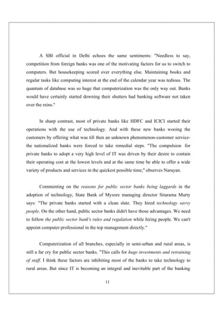 11
A SBI official in Delhi echoes the same sentiments: "Needless to say,
competition from foreign banks was one of the motivating factors for us to switch to
computers. But housekeeping scored over everything else. Maintaining books and
regular tasks like computing interest at the end of the calendar year was tedious. The
quantum of database was so huge that computerization was the only way out. Banks
would have certainly started downing their shutters had banking software not taken
over the reins."
In sharp contrast, most of private banks like HDFC and ICICI started their
operations with the use of technology. And with these new banks wooing the
customers by offering what was till then an unknown phenomenon-customer service-
the nationalized banks were forced to take remedial steps. "The compulsion for
private banks to adopt a very high level of IT was driven by their desire to contain
their operating cost at the lowest levels and at the same time be able to offer a wide
variety of products and services in the quickest possible time," observes Narayan.
Commenting on the reasons for public sector banks being laggards in the
adoption of technology, State Bank of Mysore managing director Sitarama Murty
says: "The private banks started with a clean slate. They hired technology savvy
people. On the other hand, public sector banks didn't have those advantages. We need
to follow the public sector bank's rules and regulation while hiring people. We can't
appoint computer professional in the top management directly."
Computerization of all branches, especially in semi-urban and rural areas, is
still a far cry for public sector banks. "This calls for huge investments and retraining
of staff. I think these factors are inhibiting most of the banks to take technology to
rural areas. But since IT is becoming an integral and inevitable part of the banking
 